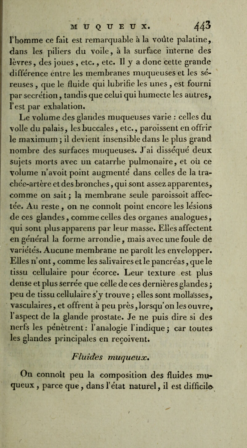 l’homme ce fait est remarquable à la voûte palatine, dans les piliers du voile, à la surface interne des lèvres, des joues , etc., etc. Il J a donc cette grande différence éntre les membranes muqueuses et les sé- reuses , que le fluide qui lubrifie les unes , est fourni par secrétion, tandis que celui qui humecte les autres, l’est par exhalation. Le volume des glandes muqueuses varie : celles du voile du palais, les buccales, etc., paroissent en offrir le maximum ; il devient insensible dans le plus grand nombre des surfaces muqueuses. J’ai disséqué deux sujets morts avec un catarrhe pulmonaire, et où ce volume n’avoit point augmenté dans celles de la tra- chée-artère et des bronches, qui sont assez apparentes, comme on sait ; la membrane seule paroissoit affec- tée. Au reste , on ne connoît point encore les lésions de ces glandes, comme celles des organes analogues, qui sont plusapparens par leur masse. Elles affectent en général la forme arrondie, mais avec une foule de variétés. Aucune membrane ne paroit les envelopper. Elles n’ont, comme les salivaires et le pancréas, que le tissu cellulaire pour écorce. Leur texture est plus dense et plus serrée que celle de ces dernières glandes j peu de tissu cellulaire s’y trouve ; elles sont mollarsses, vasculaires, et offrent à peu près, lorsqu’on les ouvre, l’aspect de la glande prostate. Je ne puis dire si des nerfs les pénètrent: l’analogie l’indique ; car toutes les glandes principales en reçoivent. Fluides muqueux. On connoît peu la composition des fluides mu- queux , parce que, dans l’état naturel, il est difficile-