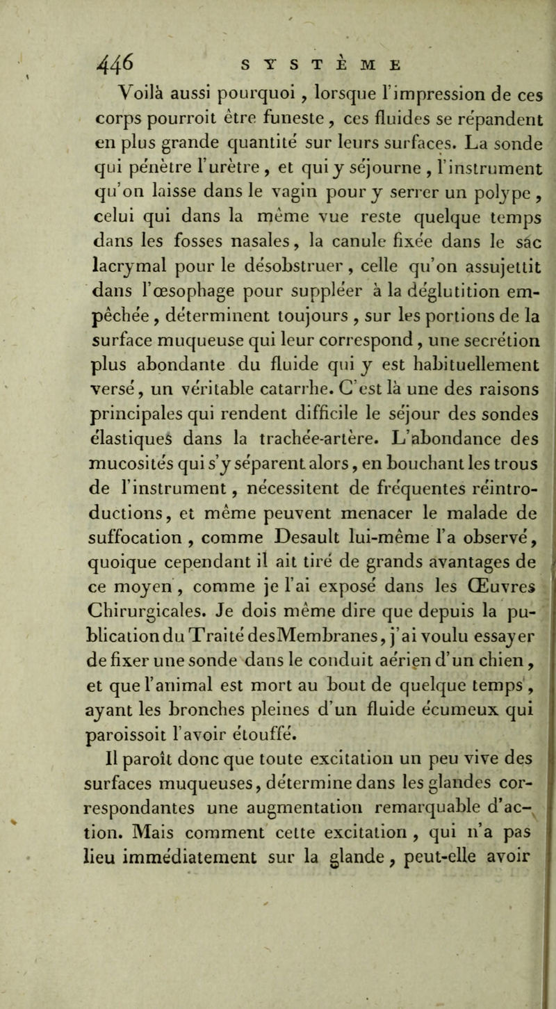 Voilà aussi pourquoi, lorsque T impression de ces corps pourroit être funeste, ces fluides se répandent en plus grande quantité' sur leurs surfaces. La sonde qui pénètre l’urètre , et qui y séjourne , l’instrument qu’on laisse dans le vagin pour y serrer un polype , celui qui dans la même vue reste quelque temps dans les fosses nasales , la canule fixée dans le sâc lacrymal pour le désobstruer, celle qu’on assujettit dans l’œsophage pour suppléer à la déglutition em- pêchée , déterminent toujours , sur les portions de la surface muqueuse qui leur correspond, une secrétion plus abondante du fluide qui y est habituellement versé, un véritable catarrhe. C’est là une des raisons principales qui rendent difficile le séjour des sondes élastiques dans la trachée-artère. L’abondance des mucosités qui s’y séparent alors, en bouchant les trous de l’instrument, nécessitent de fréquentes réintro- ductions, et même peuvent menacer le malade de suffocation , comme Desault lui-même l’a observé, quoique cependant il ait tiré de grands avantages de ce moyen, comme je l’ai exposé dans les Œuvres Chirurgicales. Je dois même dire que depuis la pu- blication du Traité desMembranes, j’ai voulu essayer de fixer une sonde dans le conduit aérien d’un chien, et que l’animal est mort au bout de quelque temps , ayant les bronches pleines d’un fluide écumeux qui paroissoit l’avoir étouffé. Il paroît donc que toute excitation un peu vive des surfaces muqueuses, détermine dans les glandes cor- respondantes une augmentation remarquable d’ac- tion. Mais comment cette excitation , qui n’a pas lieu immédiatement sur la glande, peut-elle avoir