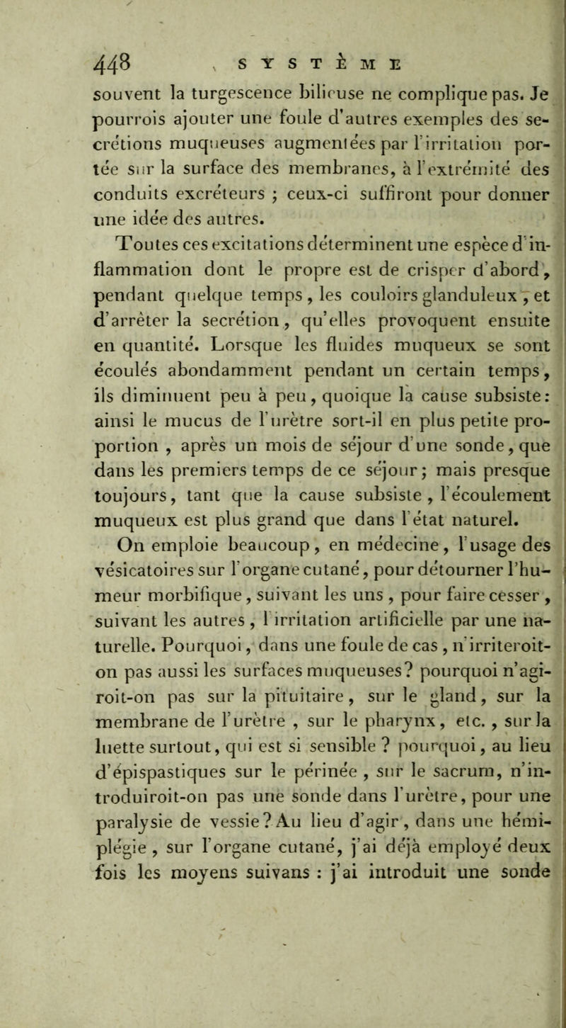 souvent la turgescence bilieuse ne complique pas. Je pourrois ajouter une foule d’autres exemples des sé- crétions muqueuses augmentées par FirriLaLÎon por- tée sur la surface des membranes, à l’extrémité des conduits excréteurs ; ceux-ci suffiront pour donner une idée des autres. Toutes ces excitations déterminent une espèce d in- flammation dont le propre est de crisper d’abord , pendant quelque temps, les couloirs glanduleux , et d’arrêter la secrétion, qu’elles provoquent ensuite en quantité. Lorsque les fluides muqueux se sont écoulés abondamment pendant un certain temps, ils diminuent peu à peu, quoique la cause subsiste: ainsi le mucus de l’urètre sort-il en plus petite pro- portion , après un mois de séjour d une sonde, que dans les premiers temps de ce séjour; mais presque toujours, tant que la cause subsiste , l’écoulement muqueux est plus grand que dans 1 état naturel. On emploie beaucoup, en médecine, l’usage des vésicatoires sur l’organe cutané, pour détourner l’hu- meur morbifique, suivant les uns , pour faire cesser , suivant les autres , 1 irritation artificielle par une na- turelle. Pourquoi, dans une foule de cas , n'irriteroit- on pas aussi les surfaces muqueuses? pourquoi n’agi- roit-on pas sur la pituitaire, sur le gland, sur la membrane de l’urètre , sur le pharynx, etc. , sur la luette surtout, qui est si sensible ? pourquoi, au lieu d’épispastiques sur le périnée , sur le sacrum, n’in- troduiroit-on pas une sonde dans l’urètre, pour une paralysie de vessie?Au lieu d’agir, dans une hémi- plégie , sur l’organe cutané, j’ai déjà employé deux fois les moyens suivans : j’ai introduit une sonde