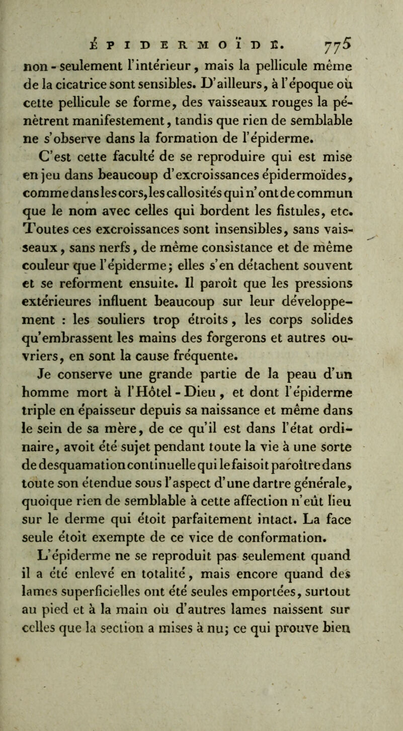 non - seulement l’intérieur, mais la pellicule meme de la cicatrice sont sensibles. D’ailleurs, à l’époque où cette pellicule se forme, des vaisseaux rouges la pé- nètrent manifestement, tandis que rien de semblable ne s’observe dans la formation de l’épiderme. C’est cette faculté de se reproduire qui est mise enjeu dans beaucoup d’excroissances épidermoïdes, comme dans les cors,les callosités qui n’ontde commun que le nom avec celles qui bordent les fistules, etc. Toutes ces excroissances sont insensibles, sans vais- seaux , sans nerfs, de même consistance et de même couleur que l’épiderme; elles s’en détachent souvent et se reforment ensuite. Il paroît que les pressions extérieures influent beaucoup sur leur développe- ment : les souliers trop étroits, les corps solides qu’embrassent les mains des forgerons et autres ou- vriers , en sont la cause fréquente. Je conserve une grande partie de la peau d’un homme mort à l’Hôtel - Dieu , et dont l’épiderme triple en épaisseur depuis sa naissance et même dans le sein de sa mère, de ce qu’il est dans l’état ordi- naire, avoit été sujet pendant toute la vie à une sorte de desquamation continuelle qui lefaisoitparoîtredans toute son étendue sous l’aspect d’une dartre générale, quoique rien de semblable à cette affection n’eût lieu sur le derme qui étoit parfaitement intact. La face seule étoit exempte de ce vice de conformation. L’épiderme ne se reproduit pas seulement quand il a été enlevé en totalité, mais encore quand des lames superficielles ont été seules emportées, surtout au pied et à la main où d’autres lames naissent sur celles que la section a mises à nu; ce qui prouve bien