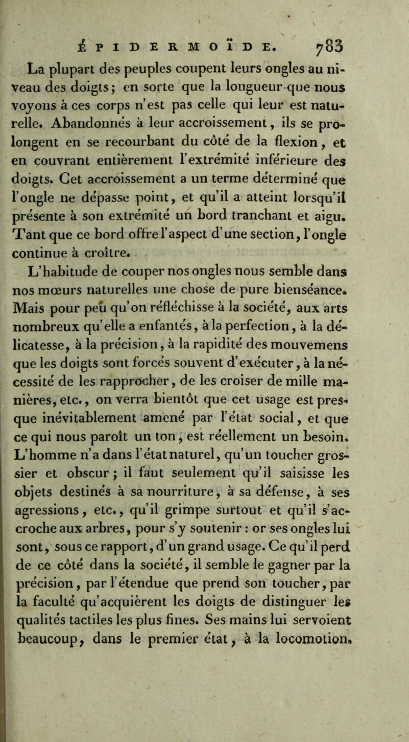 La plupart des peuples coupent leurs ongles au ni- veau des doigts; en sorte que la longueur que nous voyons à ces corps n’est pas celle qui leur est natu- relle. Abandonnes à leur accroissement, ils se pro- longent en se recourbant du côté de la flexion, et en couvrant entièrement l’extrémité inférieure des doigts. Cet accroissement a un terme déterminé que l’ongle ne dépasse point, et qu’il a atteint lorsqu’il présente à son extrémité un bord tranchant et aigu. Tant que ce bord offre l’aspect d’une section, l’ongle continue à croître. L’habitude de couper nos ongles nous semble dans nos mœurs naturelles une chose de pure bienséance. Mais pour peu qu’on réfléchisse à la société, aux arts nombreux qu’elle a enfantés, à la perfection, à la dé- licatesse, à la précision, à la rapidité des mouvemens que les doigts sont forcés souvent d’exécuter, à la né- cessité de les rapprocher, de les croiser de mille ma- nières, etc., on verra bientôt que cet usage est près-» que inévitablement amené par l’état social, et que ce qui nous paroît un ton, est réellement un besoin. L’homme n’a dans l’état naturel, qu’un toucher gros- sier et obscur ; il faut seulement qu’il saisisse les objets destinés à sa nourriture, à sa défense, à ses agressions, etc., qu’il grimpe surtout et qu’il sac- croche aux arbres, pour s’y soutenir : or ses ongles lui sont, sous ce rapport, d’un grand usage. Ce qu’ il perd de ce côté dans la société, il semble le gagner par la précision, par l’étendue que prend son toucher,par la faculté qu’acquièrent les doigts de distinguer les qualités tactiles les plus fines. Ses mains lui servoient beaucoup, dans le premier état, à la locomotion.