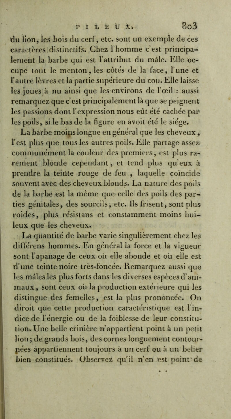 P I L E Ü ^ 8ô3 du lion, les Lois du cerf, etc. sont un exemple de ces caractères distinctifs; Chez l’homme c’est principa- lement la barbe qui est l’attribut du mâle. Elle oc- cupe tout le menton, les côtés de la face, l’une et l’autre lèvres et la partie supérieure du cou. Elle laisse les joues à nu ainsi que les environs de l’œil : aussi remarquez que c’est principalement là que se peignent les passions dont l’expression nous eût été cachée par les poils, si le bas de la figure en avoit été le siège. La barbe moips longue en général que les cheveux, l’est plus que tous les autres poils. Elle partage assez communément la couleur des premiers, est plus ra- rement blonde cependant, et tend plus qu’eux à prendre la teinte rouge de feu , laquelle coïncide souvent avec des cheveux blonds. La nature des poils de la barbe est la même que celle des poils des par- ties génitales, des sourcils, etc. Ils frisent, sont plus roides, plus résistans et constamment moins hui- leux que les cheveux. La quantité de barbe varie singulièrement chez les différens hommes. En général la force et la vigueur sont l’apanage de ceux ou elle abonde et où elle est d’une teinte noire très-foncée. Remarquez aussi que les mâles les plus forts dans les diverses espèces d’ani- maux, sont ceux où la production extérieure qui les distingue des femelles, est la plus prononcée. On diroit que cette production caractéristique est l'in- dice de l’énergie ou de la foiblcsse de leur constitu- tion* Une belle crinière n’appartient point à un petit lion ; de grands bois, des cornes longuement contour- nées appartiennent toujours à un cerf ou à un belier bien constitués. Observez qu’il n’en est point de