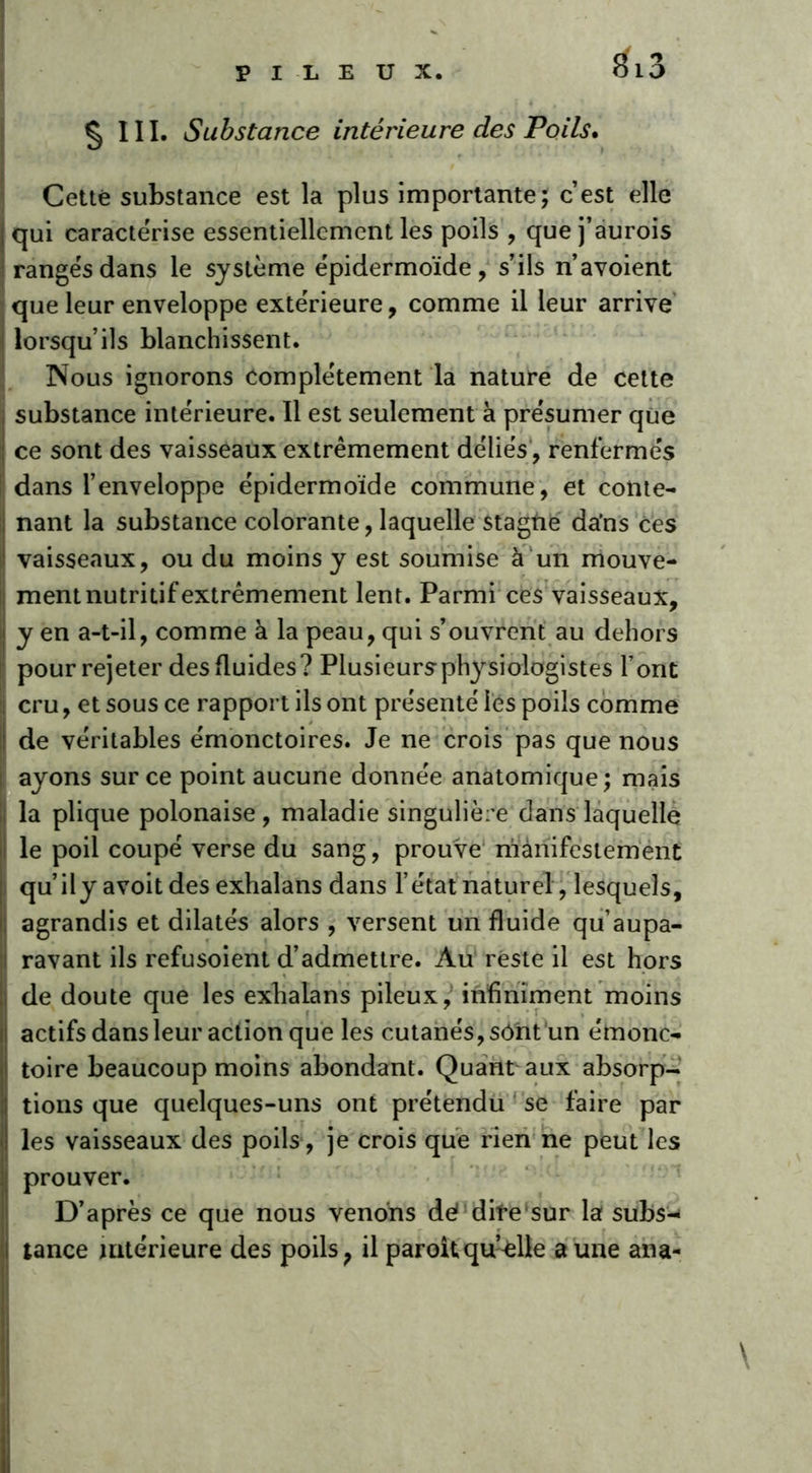 £ 111. Substance intérieure des Poils. Cette substance est la plus importante; c’est elle | qui caractérise essentiellement les poils , que j’aurois rangés dans le système épidermoïde, s’ils n’avoient que leur enveloppe extérieure, comme il leur arrive lorsqu’ils blanchissent. Nous ignorons complètement la nature de cette substance intérieure. Il est seulement à présumer que ce sont des vaisseaux extrêmement déliés, renfermés dans l’enveloppe épidermoïde commune, et conte- nant la substance colorante, laquelle stagtie da’ns ces vaisseaux, ou du moins y est soumise à un mouve- ment nutritif extrêmement lent. Parmi ces vaisseaux, y en a-t-il, comme à la peau, qui s’ouvrent au dehors pour rejeter des fluides? Plusieursphysiologistes font cru, et sous ce rapport ils ont présenté les poils comme de véritables émonctoires. Je ne crois pas que nous ayons sur ce point aucune donnée anatomique; mais la plique polonaise, maladie singulière dans laquelle le poil coupé verse du sang, prouve manifestement qu’il y avoitdes exhalans dans l’état naturel, lesquels, agrandis et dilatés alors , versent un fluide qu’aupa- ravant ils refusoient d’admettre. Au reste il est hors î de doute que les exhalans pileux, infiniment moins actifs dans leur action que les cutanés, sônt un érnonc- toire beaucoup moins abondant. Quant aux absorp- tions que quelques-uns ont prétendu se faire par les vaisseaux des poils, je crois que rien ne peut les prouver. D’après ce que nous venons de? dite sur la subs-- tance ultérieure des poils, il paroitqu’elle a une ana- \