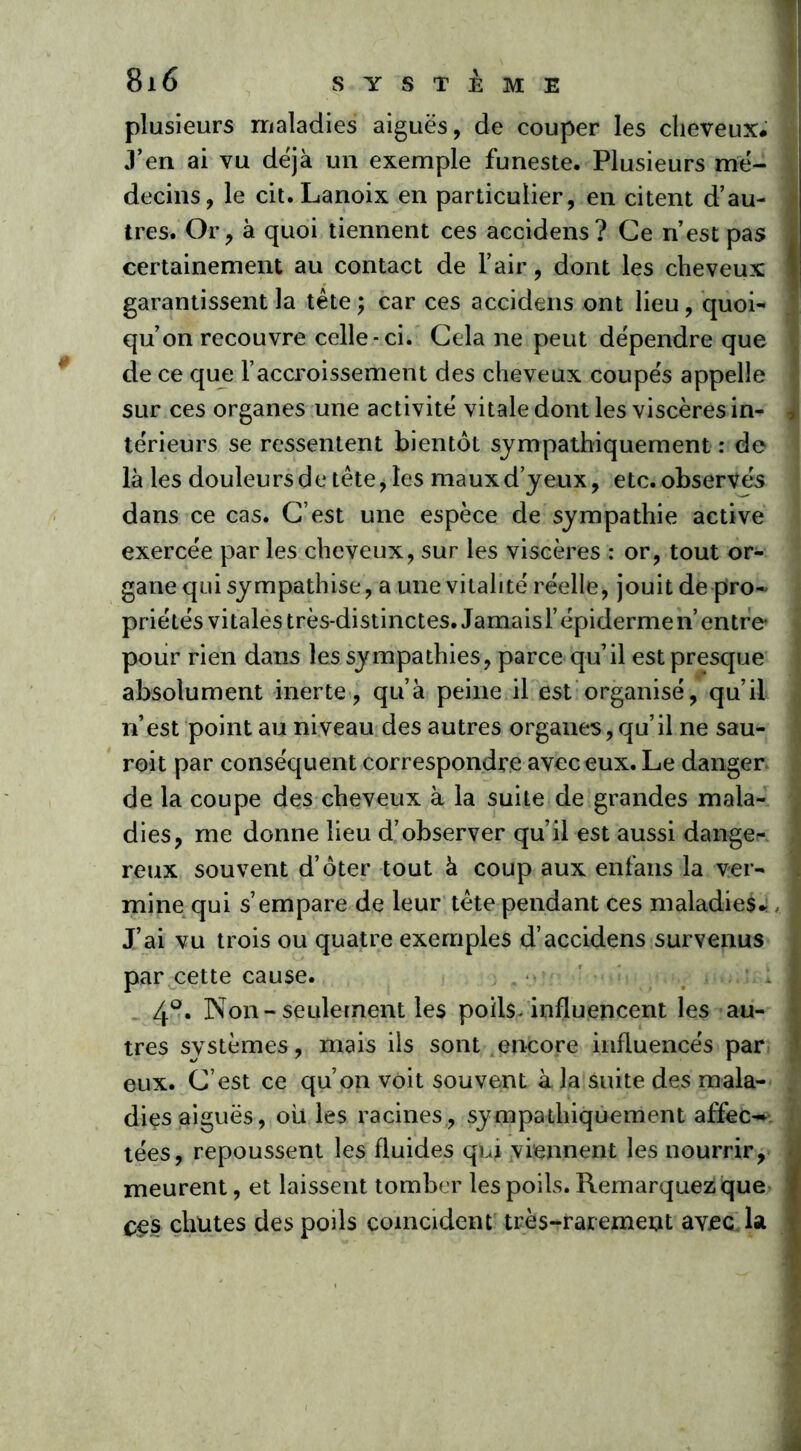 plusieurs maladies aiguës, de couper les cheveux* J’en ai vu déjà un exemple funeste. Plusieurs mé- decins, le cit. Lanoix en particulier, en citent d’au- tres. Or, à quoi tiennent ces accidens? Ce n’est pas certainement au contact de l’air, dont les cheveux garantissent la tête ; car ces accidens ont lieu, quoi- qu’on recouvre celle-ci. Cela ne peut dépendre que de ce que l’accroissement des cheveux coupés appelle J sur ces organes une activité vitale dont les viscères in- , térieurs se ressentent bientôt sympathiquement : de là les douleurs de tête, les maux d’yeux, etc. observés dans ce cas. C’est une espèce de sympathie active exercée par les cheveux, sur les viscères : or, tout or- gane qui sympathise, a une vitalité réelle, jouit de pro~ priétés vitales très-distinctes. Jamais l’épidermen entre* pour rien dans les sympathies, parce qu’il est presque absolument inerte, qu’à peine il est organisé, qu’il n’est point au niveau des autres organes, qu’il ne sau- roit par conséquent correspondre avec eux. Le danger, j de la coupe des cheveux à la suite de grandes mala- dies, me donne lieu d’observer qu’il est aussi danger reux souvent d’ôter tout à coup aux enfans la ver- mine qui s’empare de leur tête pendant ces maladies* J’ai vu trois ou quatre exemples d’accidens survenus par cette cause. 4°. Non-seulement les poils, influencent les au- tres systèmes, mais ils sont encore influencés par eux. C’est ce qu’on voit souvent à la suite des mala- dies aiguës, ouïes racines, sympathiquement affec-v | tées, repoussent les fluides qui viennent les nourrir, meurent, et laissent tomber les poils. Remarquez que ces chutes des poils coïncident très-rarement avec, la