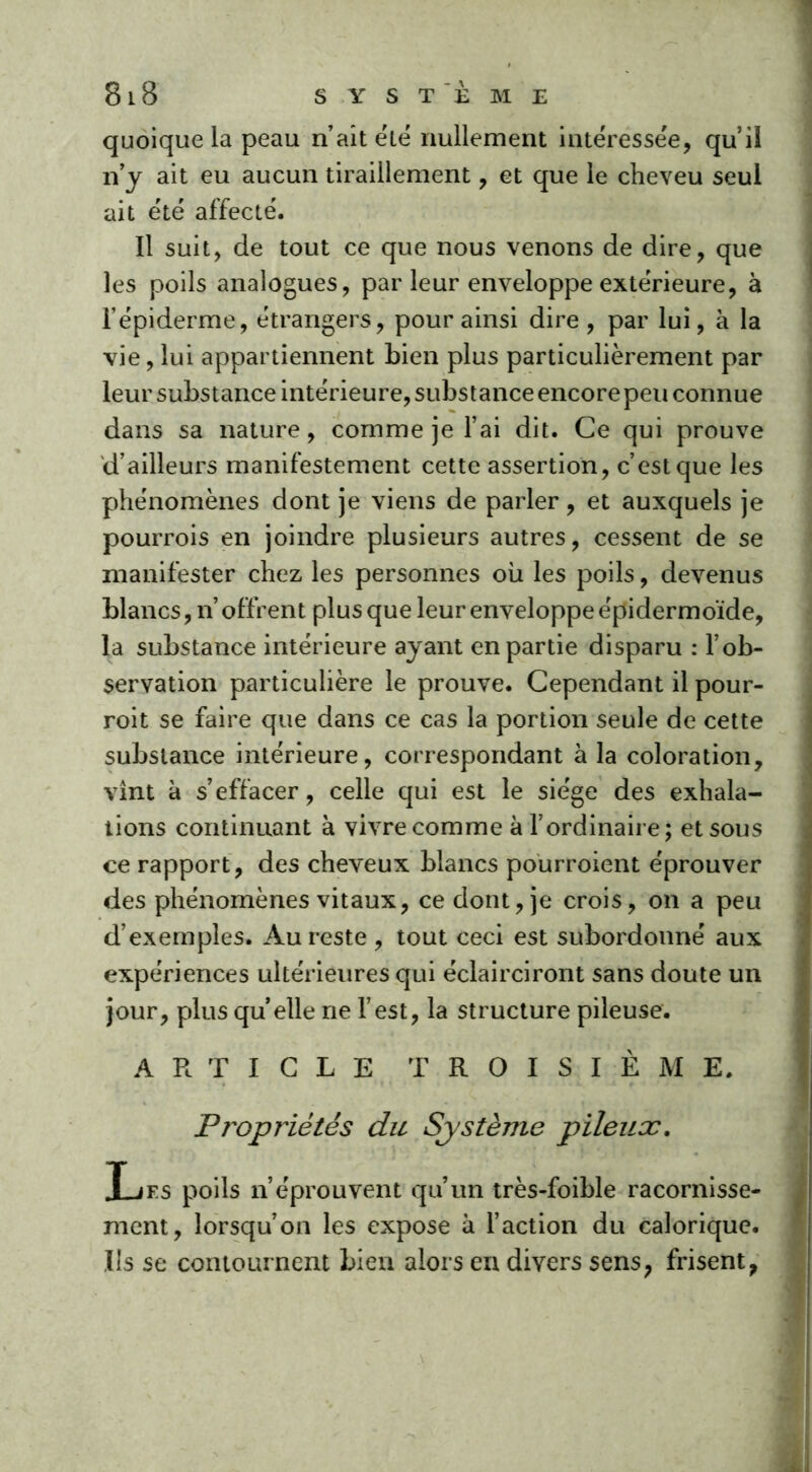 quoique la peau n’ait été nullement intéressée, qu’il n’y ait eu aucun tiraillement, et que le cheveu seul ait été affecté. Il suit, de tout ce que nous venons de dire, que les poils analogues, parleur enveloppe extérieure, à l’épiderme, étrangers, pour ainsi dire, par lui, à la vie, lui appartiennent bien plus particulièrement par leur substance intérieure, substance encore peu connue dans sa nature, comme je l’ai dit. Ce qui prouve d’ailleurs manifestement cette assertion, c’est que les phénomènes dont je viens de parler, et auxquels je pourrois en joindre plusieurs autres, cessent de se manifester chez les personnes où les poils, devenus blancs, n’offrent plus que leur enveloppe épidermoïde, la substance intérieure ayant en partie disparu : l’ob- servation particulière le prouve. Cependant il pour- roit se faire que dans ce cas la portion seule de cette substance intérieure, correspondant à la coloration, vint à s’effacer, celle qui est le siège des exhala- tions continuant à vivre comme à l’ordinaire; et sous ce rapport, des cheveux blancs pourroient éprouver des phénomènes vitaux, ce dont, je crois, on a peu d’exemples. Au reste , tout ceci est subordonné aux expériences ultérieures qui éclairciront sans doute un jour, plus quelle ne l’est, la structure pileuse. ARTICLE TROISIÈME. Propriétés du Système pileux. Les poils n’éprouvent qu’un très-foible racornisse- ment, lorsqu’on les expose à l’action du calorique. Us se contournent bien alors en divers sens, frisent,