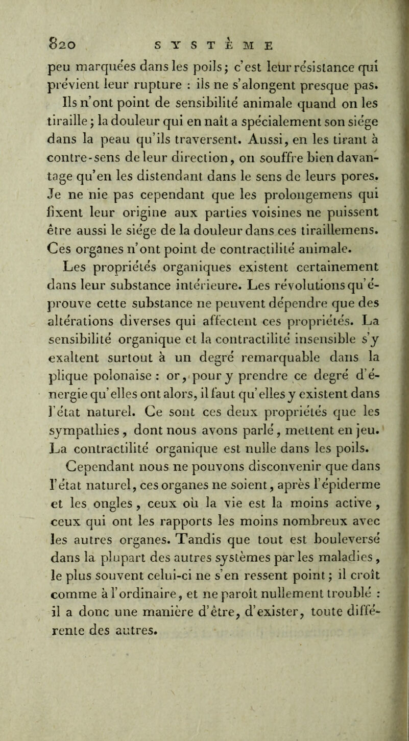 peu marquées dans les poils; c’est leür résistance qui prévient leur rupture : iis ne s’alongent presque pas. Ils n’ont point de sensibilité animale quand on les tiraille ; la douleur qui en naît a spécialement son siège dans la peau qu’ils traversent. Aussi, en les tirant à contre-sens de leur direction, on souffre bien davan- tage qu’en les distendant dans le sens de leurs pores. Je ne nie pas cependant que les prolongemens qui fixent leur origine aux parties voisines ne puissent être aussi le siège de la douleur dans ces tirailiemens. Ces organes n’ont point de contractilité animale. Les propriétés organiques existent certainement dans leur substance intérieure. Les révolutions qu’é- prouve cette substance ne peuvent dépendre que des altérations diverses qui affectent ces propriétés. La sensibilité organique et la contractilité insensible s’y exaltent surtout à un degré remarquable dans la plique polonaise : or, pour y prendre ce degré d’é- nergie qu’elles ont alors, il faut qu’elles y existent dans l’état naturel. Ce sont ces deux propriétés que les sympathies , dont nous avons parlé, mettent en jeu. La contractilité organique est nulle dans les poils. Cependant nous ne pouvons disconvenir que dans l’état naturel, ces organes ne soient, après l’épiderme et les ongles , ceux où la vie est la moins active , ceux qui ont les rapports les moins nombreux avec les autres organes. Tandis que tout est bouleversé dans la plupart des autres systèmes parles maladies, le plus souvent celui-ci ne s’en ressent point ; il croît comme à l’ordinaire, et ne paroît nullement troublé : il a donc une manière d’être, d’exister, toute diffé- rente des autres.