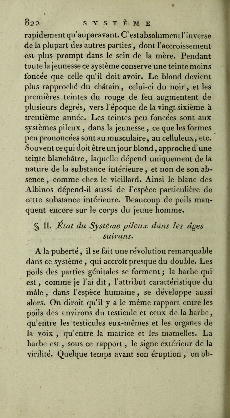 rapidement qu’auparavant. C’estabsolumentl’inverse de la plupart des autres parties , dont l’accroissement est plus prompt dans le sein de la mère. Pendant toute la jeunesse ce système conserve une teinte moins foncée que celle qu’il doit avoir. Le blond devient plus rapproche du châtain, celui-ci du noir, et les premières teintes du rouge de feu augmentent de plusieurs degrés, vers l’époque de la vingt-sixième à trentième année. Les teintes peu foncées sont aux systèmes pileux , dans la jeunesse , ce que les formes peu prononcées sont au musculaire, au celluleux, etc. Souvent ce qui doi t être un jour blond, approche d’une teinte blanchâtre, laquelle dépend uniquement de la nature de la substance intérieure , et non de son ab- sence , comme chez le vieillard. Ainsi le blanc des Albinos dépend-il aussi de l’espèce particulière de cette substance intérieure. Beaucoup de poils man- quent encore sur le corps du jeune homme. § II. État du Système pileuæ dans les âges suivans. A la puberté, il se fait une révolution remarquable dans ce système , qui accroît presque du double. Les poils des parties génitales se forment ; la barbe qui est, comme je l’ai dit, l’attribut caractéristique du mâle , dans l’espèce humaine, se développe aussi alors. On diroit qu’il y a le même rapport entre les poils des environs du testicule et ceux de la barbe, qu’entre les testicules eux-mêmes et les organes de la voix , qu’entre la matrice et les mamelles. La barbe est, sous ce rapport, le signe extérieur de la virilité. Quelque temps avant son éruption , on ob-