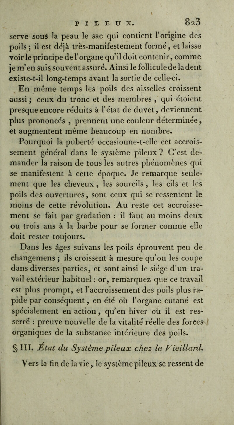 serve sous la peau le sac qui contient l’origine des poils ; il est déjà très-manifestement formé, et laisse voir le principe de l’organe qu’il doit contenir, comme je m’en suis souvent assuré. Ainsi le folliculede la dent existe-t-il long-temps avant la sortie de celle-ci. En même temps les poils des aisselles croissent aussi ; ceux du tronc et des membres , qui étoient presque encore réduits à l’état de duvet, deviennent plus prononcés , prennent une couleur déterminée, et augmentent même beaucoup en nombre. Pourquoi la puberté occasionne-t-elle cet accrois- sement général dans le système pileux? C’est de- mander la raison de tous les autres phénomènes qui se manifestent à cette époque. Je remarque seule- ment que les cheveux, les sourcils, les cils et les poils des ouvertures, sont ceux qui se ressentent le moins de cette révolution. Au reste cet accroisse- ment se fait par gradation : il faut au moins deux ou trois ans à la barbe pour se former comme elle doit rester toujours. Dans les âges suivans les poils éprouvent peu de changemens ; ils croissent à mesure qu’on les coupe dans diverses parties, et sont ainsi le siège d’un tra- vail extérieur habituel : or, remarquez que ce travail est plus prompt, et l’accroissement des poils plus ra- pide par conséquent, en été où l’organe cutané est spécialement en action, qu’en hiver où il est res- serré : preuve nouvelle de la vitalité réelle des forces organiques de la substance intérieure des poils. § III. État du Système pileux chez le Vieillard. Vers la fin de la vie, le système pileux se ressent de