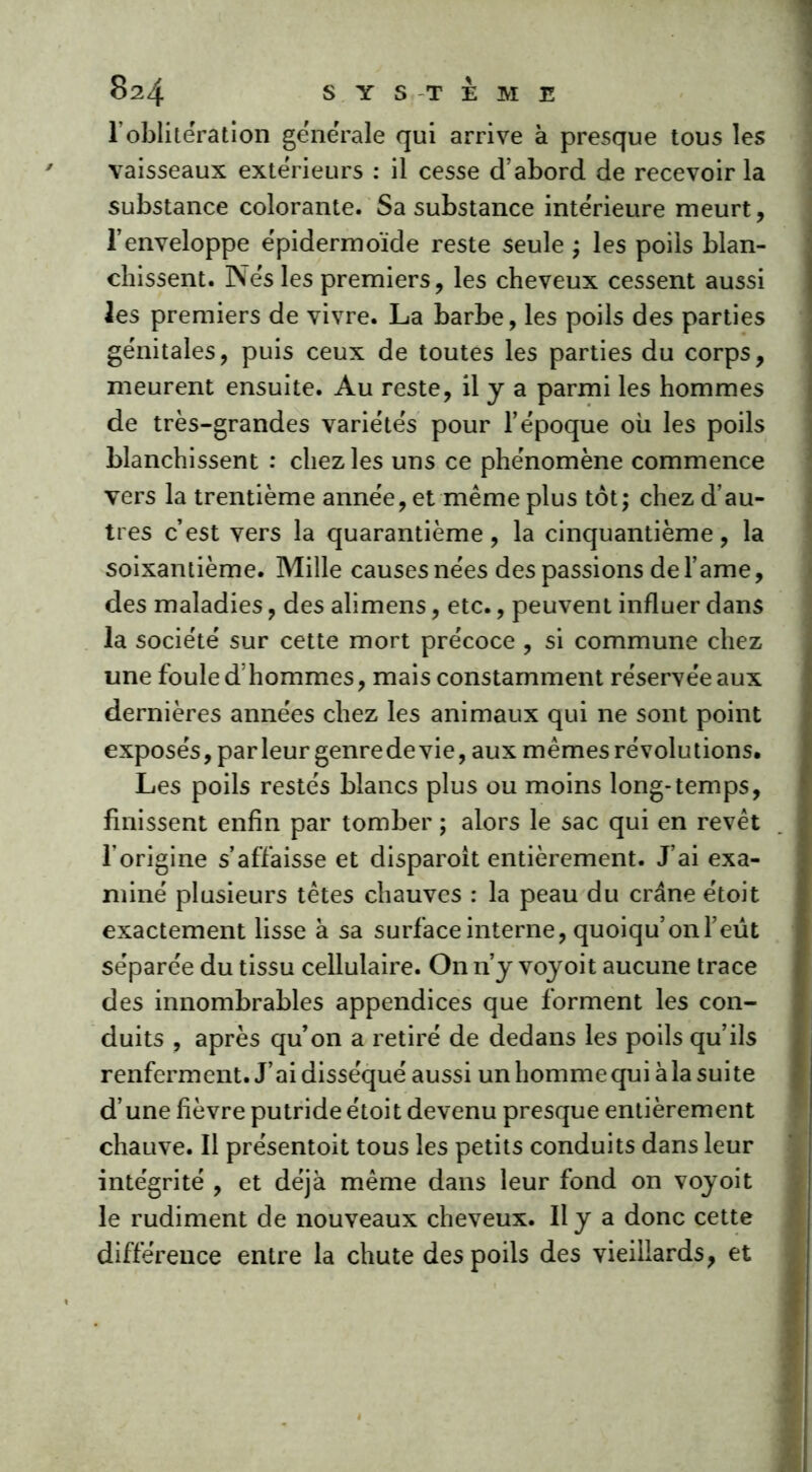 1 oblitération generale qui arrive à presque tous les vaisseaux extérieurs : il cesse d’abord de recevoir la substance colorante. Sa substance intérieure meurt, l’enveloppe épidermoïde reste seule ; les poils blan- chissent. Nés les premiers, les cheveux cessent aussi les premiers de vivre. La barbe, les poils des parties génitales, puis ceux de toutes les parties du corps, meurent ensuite. Au reste, il y a parmi les hommes de très-grandes variétés pour l’époque où les poils blanchissent : chez les uns ce phénomène commence vers la trentième année, et même plus tôt; chez d’au- tres c’est vers la quarantième, la cinquantième, la soixantième. Mille causesnées des passions de l’ame, des maladies, des alimens, etc., peuvent influer dans la société sur cette mort précoce , si commune chez une foule d’hommes, mais constamment réservée aux dernières années chez les animaux qui ne sont point exposés,parleur genrede vie, aux mêmes révolutions. Les poils restés blancs plus ou moins long-temps, finissent enfin par tomber ; alors le sac qui en revêt l'origine s’affaisse et disparoit entièrement. J’ai exa- miné plusieurs têtes chauves : la peau du crâne étoit exactement lisse à sa surface interne, quoiqu’onfeut séparée du tissu cellulaire. On n’y vo}roit aucune trace des innombrables appendices que forment les con- duits , après qu’on a retiré de dedans les poils qu’ils renferment. J’ai disséqué aussi un homme qui à la suite d’une fièvre putride étoit devenu presque entièrement chauve. Il présentoit tous les petits conduits dans leur intégrité , et déjà même dans leur fond on voyoit le rudiment de nouveaux cheveux. Il y a donc cette différence entre la chute des poils des vieillards, et