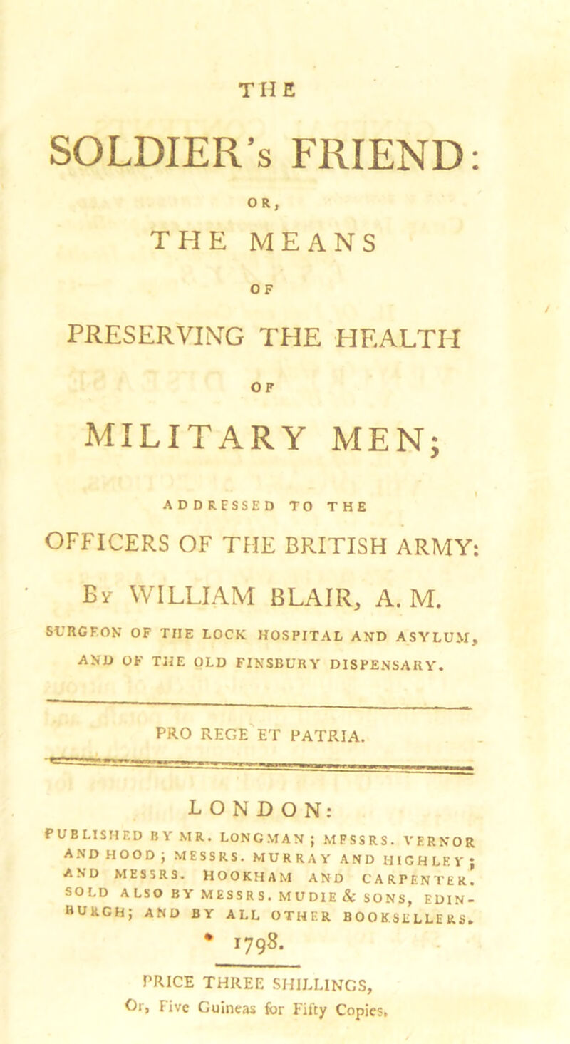 SOLDIER’S FRIEND: OR, THE MEANS OF PRESERVING THE HEALTH OF MILITARY MEN; ADD RESSE D TO T H E OFFICERS OF THE BRITISH ARMY: WILLIAM BLAIR, A. M. SURGEON OF THE LOCK HOSPITAL AND ASYLUM, AND OK THE OLD FINSBURY DISPENSARY. PRO rege'et patria. LONDON; PUBLISHED BY MR. LONGMAN J MESSRS. VERNOR and HOOD; MESSRS. MURRAY AND HIGHLEV; and MESSRS. HOOKHAM AND CARPENTER. SOLD A LSO B Y MESS R S . M U DIE & SONS, EDIN- BURGH; AND BY ALL OTHER BOOKSELLERS, • 1798. PRICE THREE .SHILLINGS, Or, Five Guineas for Fifty Copies,