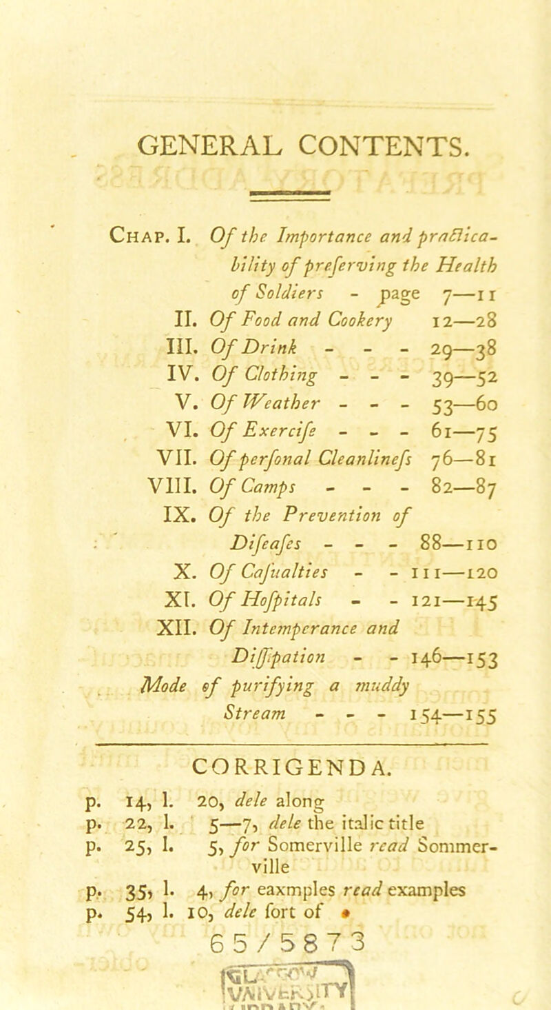 GENERAL CONTENTS. Chap. I. Of the Importance and praElica- hility of preferving the Health of Soldiers - J>age 7—11 II. Of Food and Cookery 12—28 III. Of Drink - - - 29—38 IV. Of Clothing - - - —52 V. Of TVeather - - - 53—60 VI. Of Exercife - - - 61—75 VII. Of perfonal Cleanlinefs 76—81 VIII. Cy Camps - - - 82—87 IX. Q/ Prevention of Difeafes - - - 88—no X. Of Cafualties - - in—120 XI. O/ Hofpitals - - 121—1-45 XII. Of Intemperance and Diffpation - - 146—153 lidode of purifying a muddy Stream - - - 154—155 CORRIGENDA. p- 14,1. 20, dele along p- 22, 1. ' 5—7, the italic title p- 25, I. 5, for Somerville read Sommer- ville p- 35> 1- ift for eaxmples read examples p* 1- 10, dele fort of • 65/5873 !vMVfcR>lTY| . y irsr% & n V « B