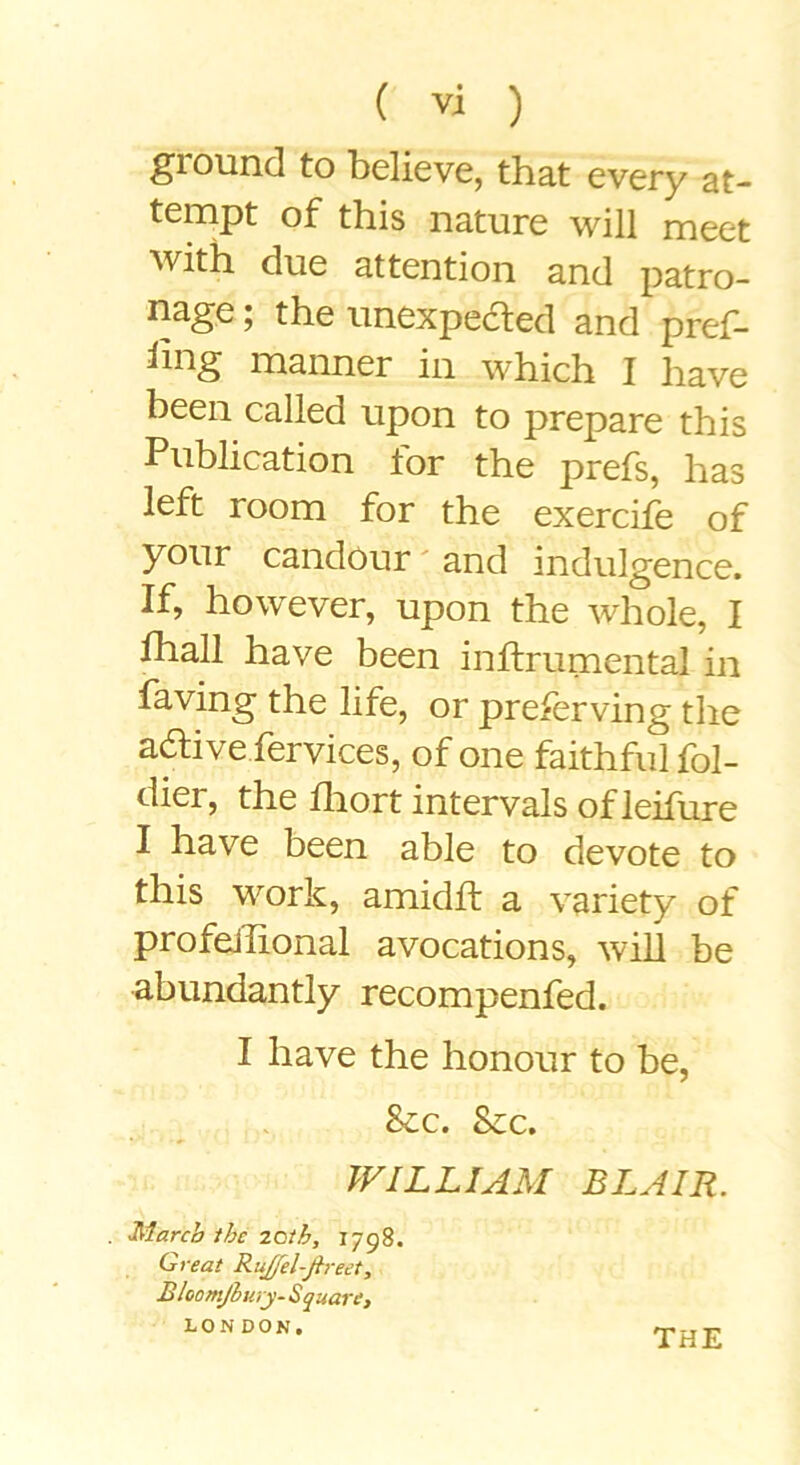 ground to believe, that every at- tempt of this nature will meet with due attention and patro- nage ; the unexpeaed and pref- iing manner in which I have been called upon to prepare this Publication for the prefs, has left room for the exercife of your candour' and indulgence. If, however, upon the whole, I fhall have been inflrumental in faving the life, or preferving the aaive fervices, of one faithful fol- dier, the fliort intervals ofleifure I have been able to devote to this work, amidft a variety of profeJlional avocations, will be abundantly recompenfed. I have the honour to be, See. Sec. WILLIAM BLAIR. . March the zoih, 1798. Crreat RuJfeUfireet, Mloomjiuyy- Squart} LONDON, THE