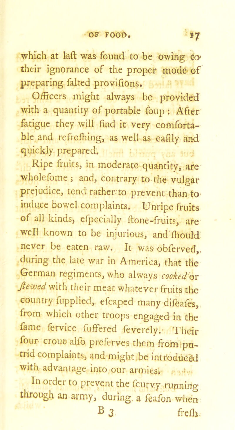 which at laft was found to be owing tO' their ignorance of the proper mode of preparing falted provifions. Officers might always be provided with a quantity of portable foup : After fatigue they will find it very comforta- ble and refrelhing, as well as eafily and quickly prepared. Ripe fruits, in moderate quantity, are wholefome j and, contrary to the vulgar prejudice, tend rather to prevent than tO' induce bowel complaints. Unripe fruits of all kinds, efpecially ftone-fruits, are well known to be injurious, and fliould never be eaten raw. It was obferved,. during the late war in America, that the German regiments, who always cooked ox: Jlewed with their meat whatever fruits the country fupplied, efcaped many difeafes, from which other troops engaged in the fame fervice fuffered feverely. Their four crout alfo preferves them frohitpu- trid complaints, and might.be introduced with advantage into our armies. . In order to prevent the fcurvy running through an army, during, a feafon when ^ J frefli-