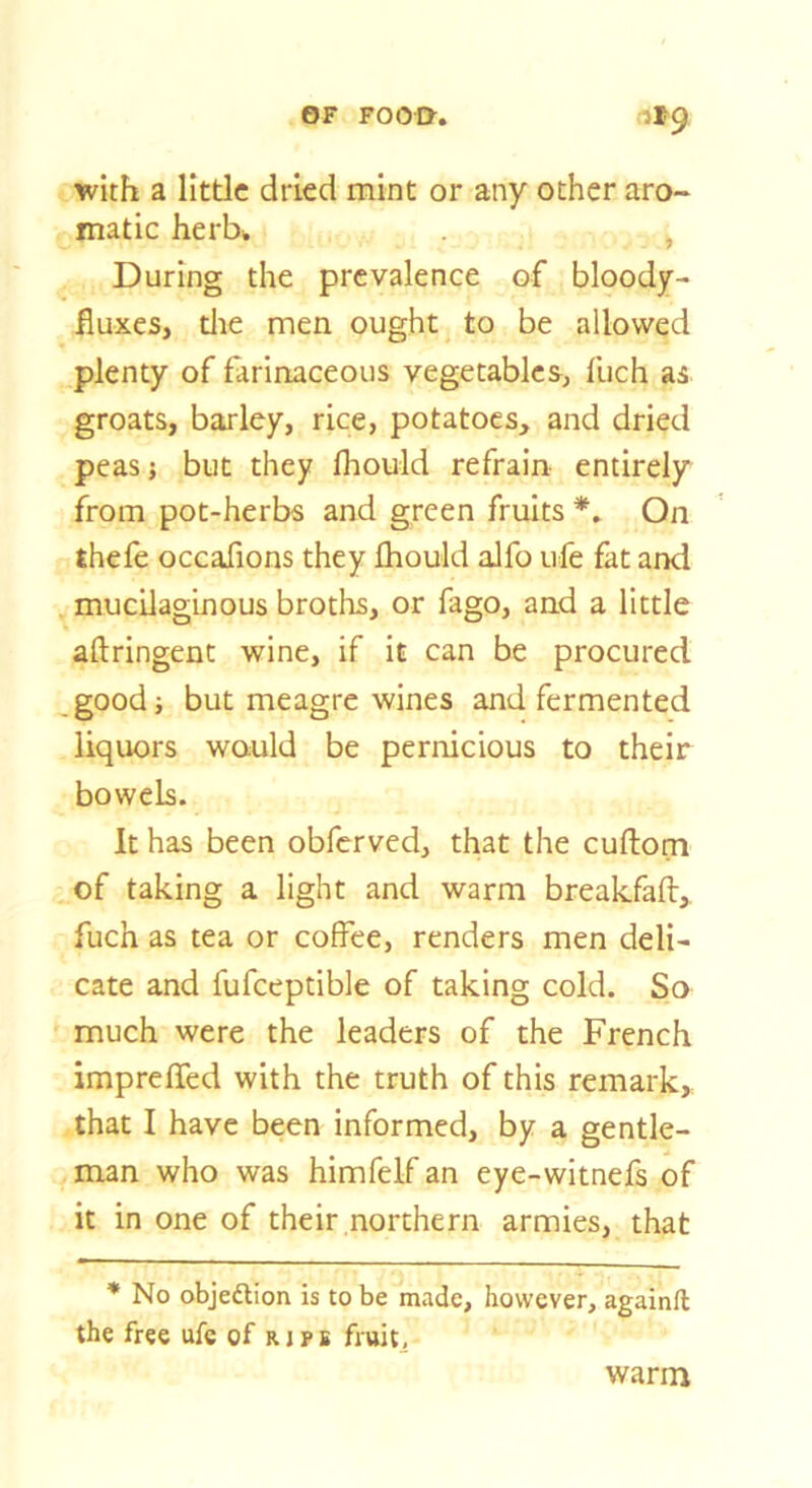 OF FOOI>. (1»9 with a little dried mint or any other aro- matic herU ) During the prevalence of bloody- fluxes, die men ought to be allowed plenty of farinaceous vegetables, fuch as groats, barley, rice, potatoes, and dried peas} but they fliould refrain entirely from pot-herbs and green fruits On thefe occafions they fhould alfo ufe fat and mucilaginous broths, or fago, and a little aftringent wine, if it can be procured good; but meagre wines and fermented liquors wauld be pernicious to their bowels. It has been obferved, that the cuftorn of taking a light and warm breakfaft,, fuch as tea or coffee, renders men deli- cate and fufceptible of taking cold. So much were the leaders of the French impreffed with the truth of this remark, that I have been informed, by a gentle- man who was himfelf an eye-witnefs of it in one of their northern armies, that * No objedlion is to be made, however, againft the free ufc of ripb fruit. warm