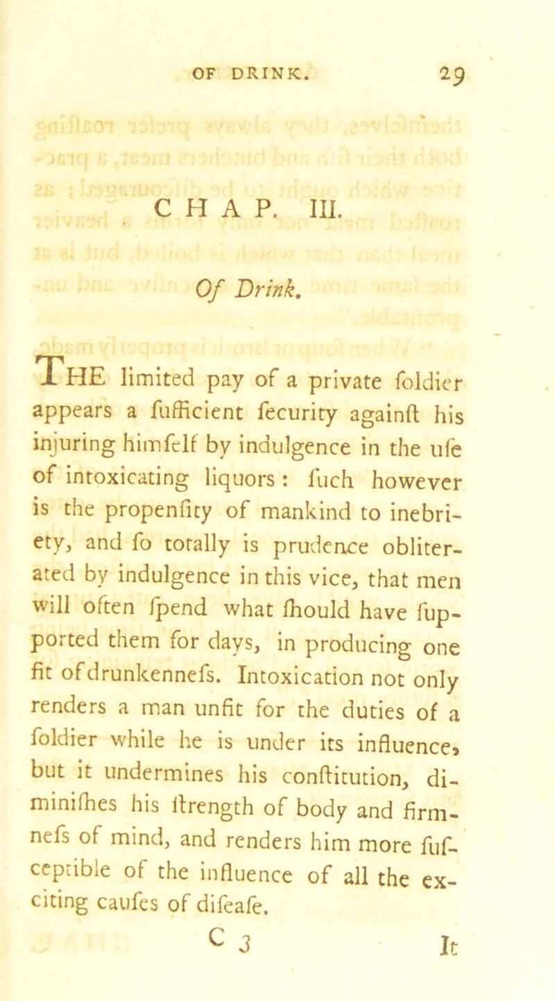 ■f 0 CHAP. III. Of Drink. iHE limited pay of a private foldicr appears a fufRcient fecurity againft his injuring himfelf by indulgence in the life of intoxicating liquors : fuch however is the propenfity of mankind to inebri- ety, and fo totally is prudence obliter- ated by indulgence in this vice, that men will often fpend what fhould have fup- ported them for days, in producing one fit ofdrunkenncfs. Intoxication not only renders a man unfit for the duties of a foldier while he is under its influence* but it undermines his conftitution, di- minifhes his llrength of body and firm- nefs of mind, and renders him more fuf- ccptible of the influence of all the ex- citing caufes of difeafe. C J