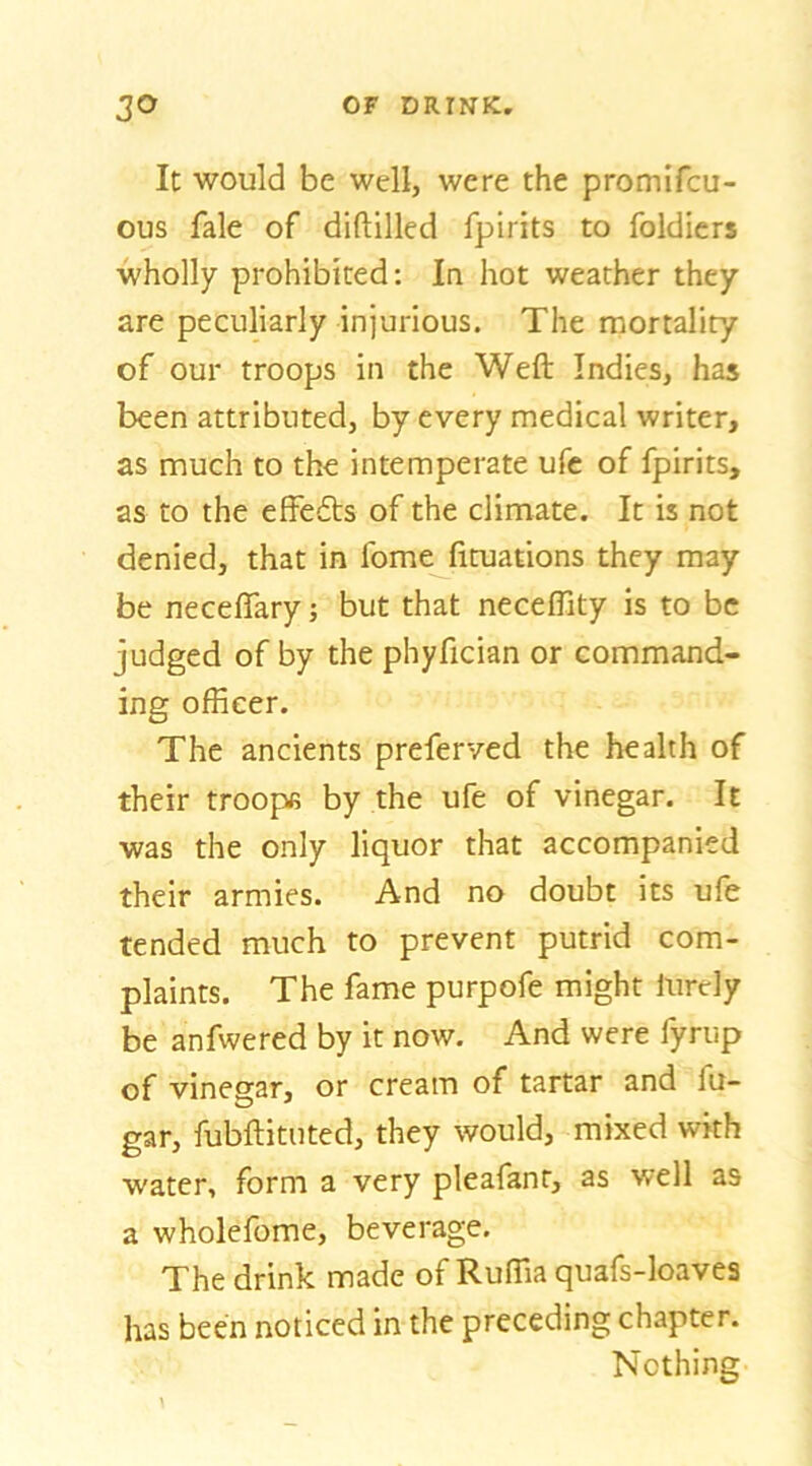 It would be well, were the promifcu- ous fale of diftilled fpirits to foldicrs wholly prohibited: In hot weather they are peculiarly injurious. The mortality of our troops in the Weft Indies, has been attributed, by every medical writer, as much to the intemperate ufe of fpirits, as to the effects of the climate. It is not denied, that in fome fituations they may be neceflary; but that neceflity is to be judged of by the phyfician or command- ing officer. The ancients preferved the health of their troope by the ufe of vinegar. It was the only liquor that accompanied their armies. And no doubt its ufe tended much to prevent putrid com- plaints. The fame purpofe might lurely be anfwered by it now. And were fyrup of vinesar, or cream of tartar and fu- gar, fubftituted, they would, mixed with water, form a very pleafanr, as well as a wholefome, beverage. The drink made of Ruffia quafs-loavea has been noticed in the preceding chapter. Nothing