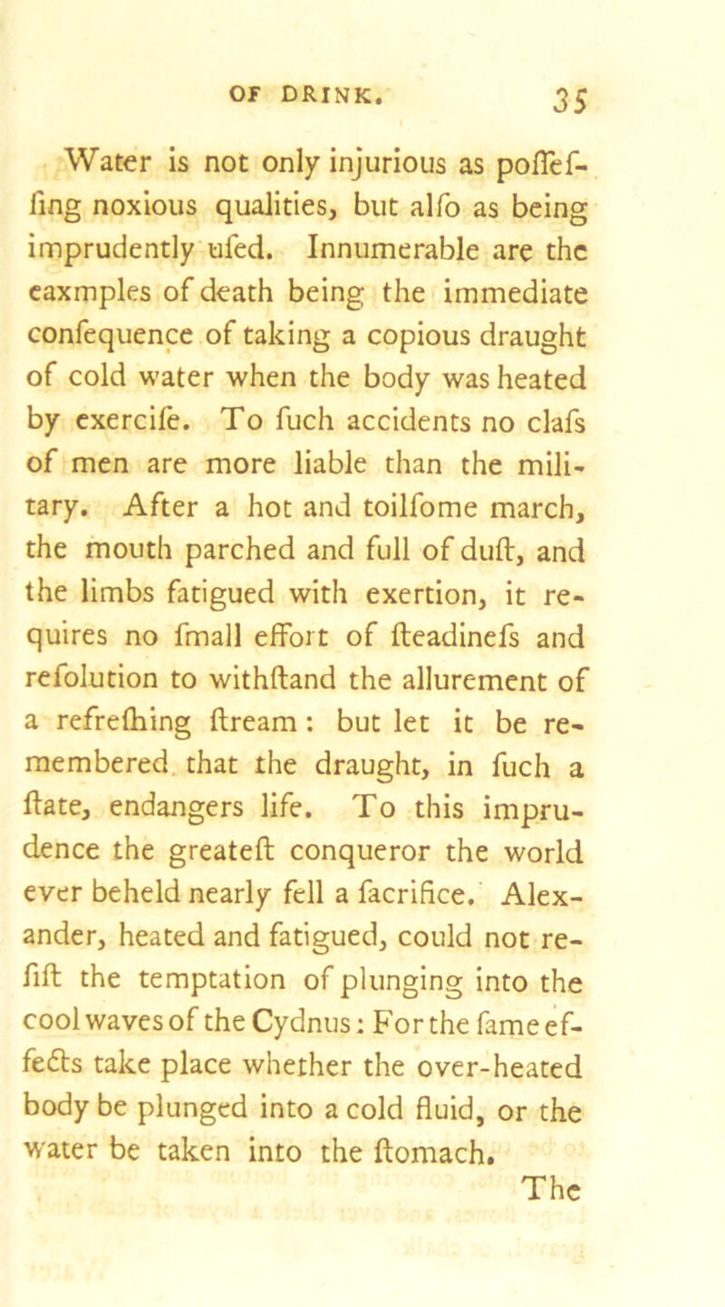 Water is not only injurious as poflef- fing noxious qualities, but alfo as being imprudently ufed. Innumerable are the caxmples of death being the immediate confequence of taking a copious draught of cold water when the body was heated by cxercife. To fuch accidents no clafs of men are more liable than the mili- tary. After a hot and toilfome march, the mouth parched and full of duft, and the limbs fatigued with exertion, it re- quires no fmall effort of fteadinefs and refolution to withftand the allurement of a refrefhing ftream: but let it be re- membered that the draught, in fuch a ftate, endangers life. To this impru- dence the greateft conqueror the world ever beheld nearly fell a facrifice. Alex- ander, heated and fatigued, could not re- fift the temptation of plunging into the cool waves of the Cydnus: For the fame ef- fe6ls take place whether the over-heated body be plunged into a cold fluid, or the water be taken into the ftomach. The