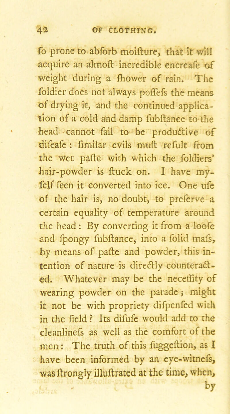 fo prone to abfbrb moifture, that it will acquire an almoft incredible encreafe of weight during a fhower of rain. The foldier does not always poflefs the means of drying it, and the continued applica- tion of a cold and damp fubflance to-the head cannot fail to be productive of difeafe : fimilar evils muft refult from the wet pafte with which the foldiers’ hair-powder is ftuck on. I have my- felf feen it converted into ice. One ufe of the hair is, no doubt, to prefervc a certain equality of temperature around the head: By converting it from a loofe and fpongy fubflance, into a folid mafs, by means of pafle and powder, this in- tention of nature is direftly counteradl- cd. Whatever may be the necelfity of wearing powder on the parade j might it not be with propriety difpenfed with in the field ? Its difufe would add to the cleanlinefs as well as the comfort of the men: The truth of this fuggeflion, as I have been informed by an eye-witnefs, was ftrongly illuftrated at the time, when.