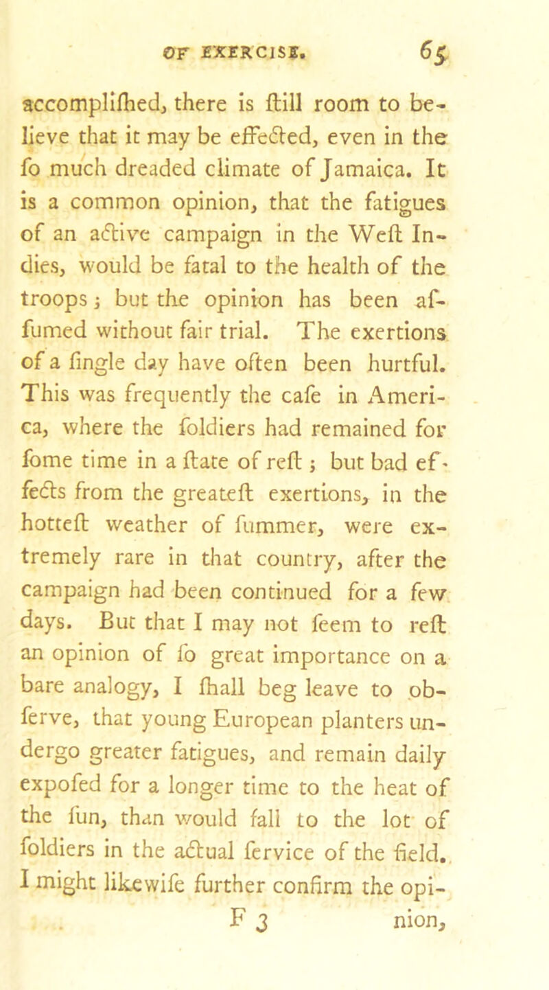 or rxERcisff, accompllfliedj there is ftill room to be- lieve that it may be effeded, even in the fo much dreaded climate of Jamaica. It is a common opinion, that the fatigues of an adive campaign in the Weft In- dies, would be fatal to the health of the troops j but the opinion has been af- fumed without fair trial. The exertions of a fingle day have often been hurtful. This was frequently the cafe in Ameri- ca, where the foldiers had remained for fome time in a ftate of reft ; but bad ef > feds from the greateft exertions, in the hotteft weather of fummer, were ex- tremely rare in that country, after the campaign had been continued for a few days. But that I may not feem to reft; an opinion of fo great importance on a bare analogy, I lhall beg leave to ob- ferve, that young European planters un- dergo greater fatigues, and remain daily expofed for a longer time to the heat of the fun, than would fall to the lot of foldiers in the adual fervice of the field. I might likcwife further confirm the opi- F 3 nion.