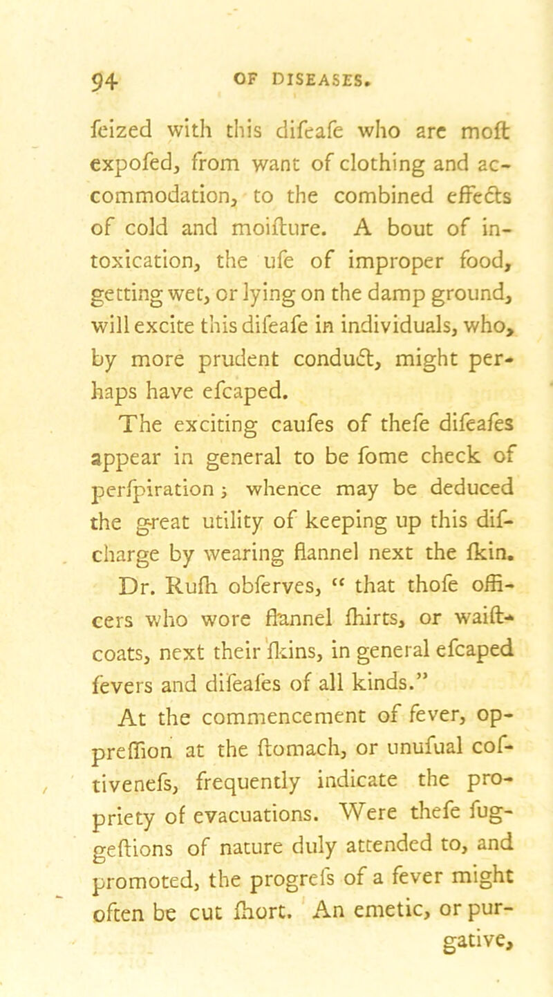 felzed with this difeafe who are moft expofed, from want of clothing and ac- commodation, to the combined effects of cold and moifture. A bout of in- toxication, the ufe of improper food, getting wet, or lying on the damp ground, will excite this difeafe in individuals, who, by more prudent conduft, might per- haps have efcaped. The exciting caufes of thefe difeafes appear in general to be fome check of perfpiration ■, whence may be deduced the great utility of keeping up this dif- charge by wearing flannel next the fkin. Dr. Rufli obferves, “ that thofe offi- cers who wore flunnel fhirts, or waift- coats, next their'fldns, in general efcaped fevers and difeafes of all kinds.” At the commencement of fever, op- preffion at the ftomach, or unufual cof- tivenefs, frequently indicate the pro- priety of evacuations. Were thefe fug- geftions of nature duly attended to, and promoted, the progrefs of a fever might often be cut ffiort. An emetic, or pur- gative.