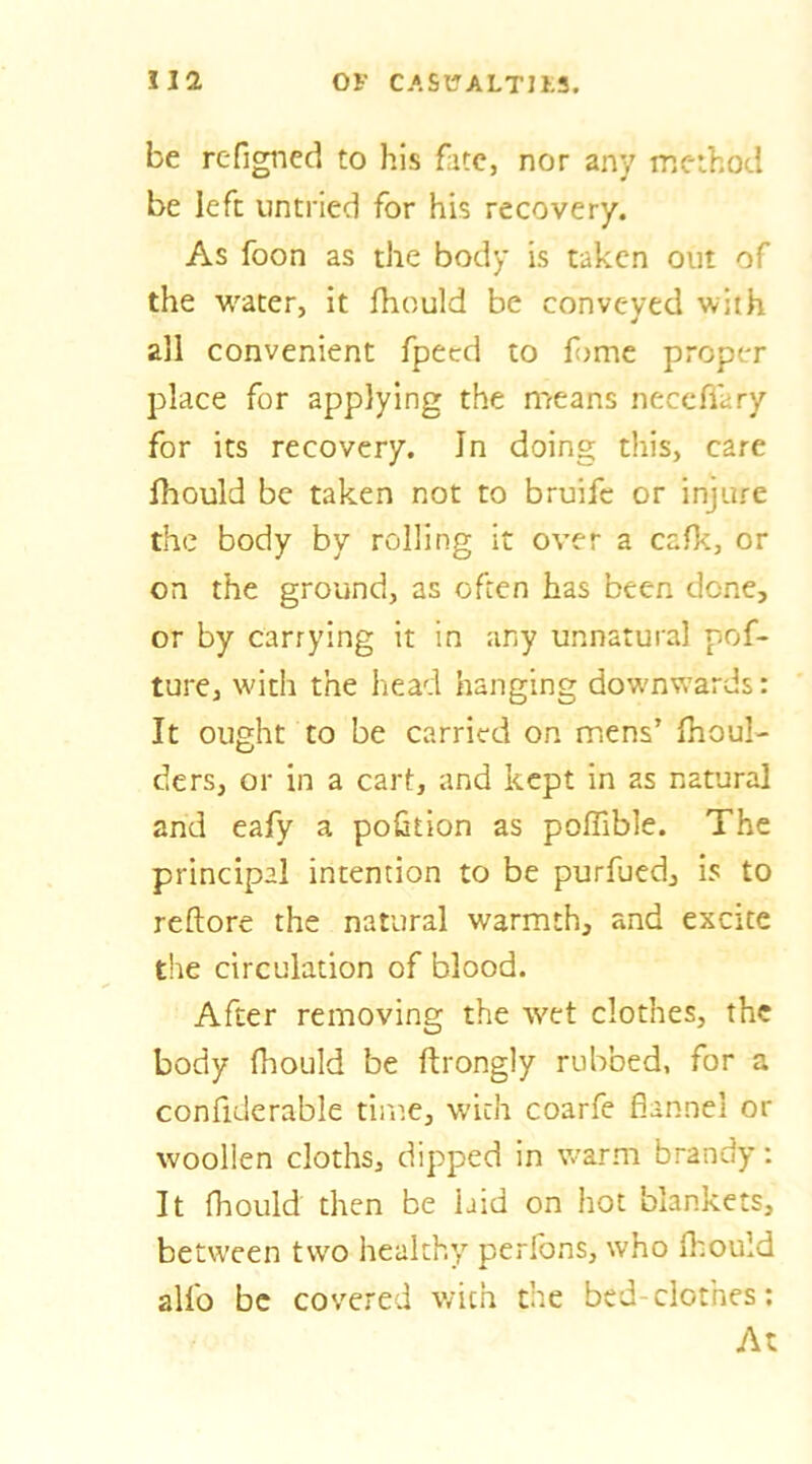 be rcfigned to his fate, nor any method be left untried for his recovery. As foon as the body is taken out of the water, it fhould be conveyed with all convenient fpecd to fome proper place for applying the means neccflary for its recovery. In doing this, care fhould be taken not to bruife or injure the body by rolling it over a cafk, or on the ground, as often has been done, or by carrying it in any unnatural pof- ture, with the head hanging downwards: It ought to be carried on mens’ fhoul- ders, or in a cart, and kept in as natural and eafy a portion as poffible. The principal intention to be purfued, is to reftore the natural warmth, and excite the circulation of blood. After removing the wet clothes, the body fhould be ftrongly rubbed, for a confiderable time, with coarfe flannel or woollen cloths, dipped in v/arni brandy; It fhould then be laid on hot blankets, between two healthy perlbns, who fliould alfo be covered with the bed-clothes; At