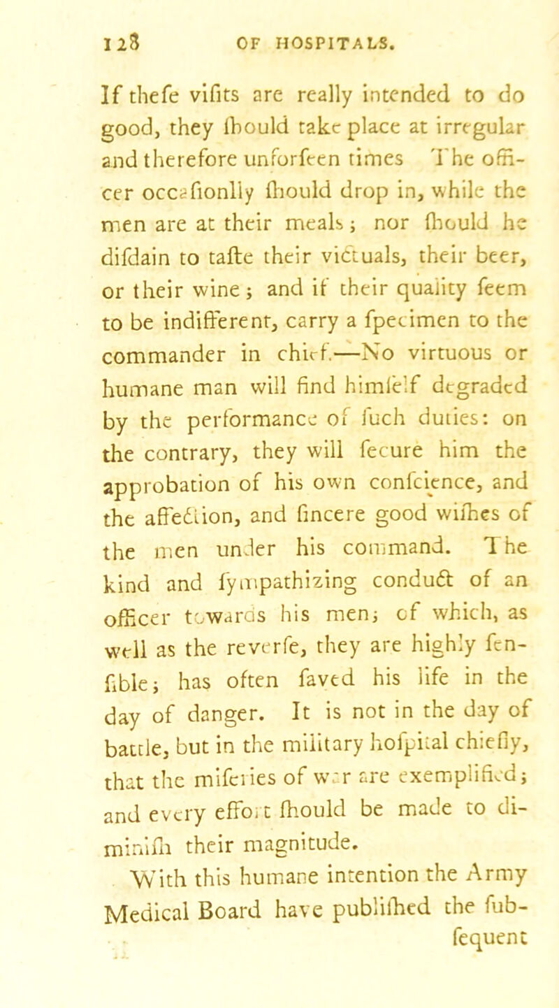 If thefe vifits are really intended to do good, they Ihould take place at irregular and therefore unforfeen times 'I'he offi- cer occcfionliy fliould drop in, while the men are at their meals; nor fliould he difdain to taflre their victuals, their beer, or their wine; and it’ their quality feem to be indifferent, carry a fpetimen to the commander in chirf.-^No virtuous or humane man will find himielf degraded by the performance of fuch duties: on the contrary, they will fecure him the approbation of his own confcicnce, and the affedlion, and fincere good withes of the men under his command. The kind and fympathizing condudt of an officer towaras his menj cf which, as well as the reverfe, they are highly fen- fible; has often faved his life in the day of danger. It is not in the day of battle, but in the military hofpiial chiefly, that the miferies of war are exemplified; and every effoi t fhould be made to di- minifli their magnitude. With this humane intention the Army Medical Board have publilhcd the fub- . . fequenc