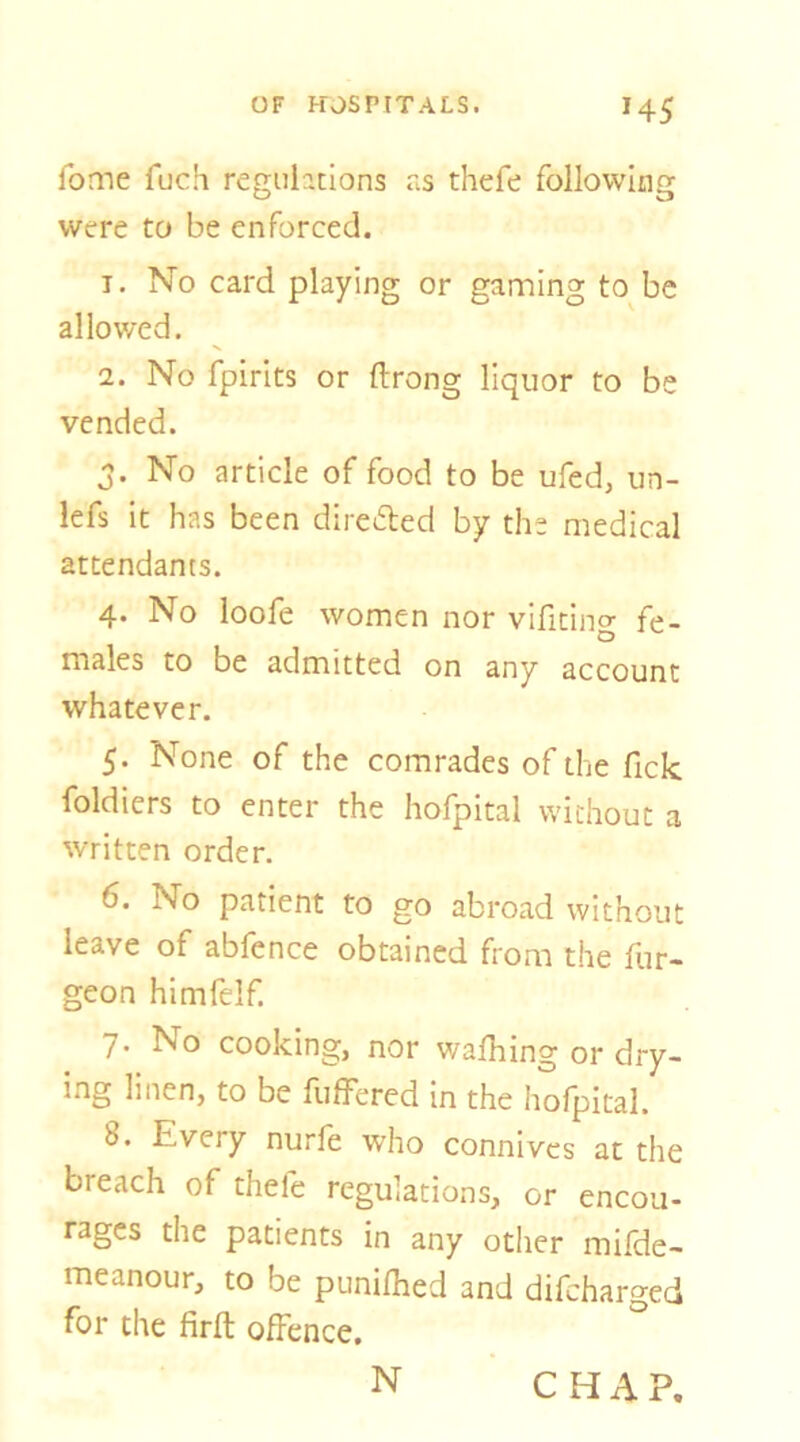 H5 fome fuch regiihtions as thefe following were to be enforced. T. No card playing or gaming to be allowed. 2. No fpirits or ftrong liquor to be vended. j. No article of food to be ufed, un- lefs it has been directed by the medical attendants. 4. No loofe women nor vificing fe- males to be admitted on any account whatever. 5. None of the comrades of the fick foldiers to enter the hofpital without a written order. 6. No patient to go abroad without leave of abfence obtained from the fur- geon himfelf. 7. No cooking, nor walking or dry- ing linen, to be fuffered in the hofpital. 8. Every nurfe who connives at the breach of thefe regulations, or encou- rages the patients in any other mifde- meanour, to be punilhed and difeharged for the firft offence. N CHAP.