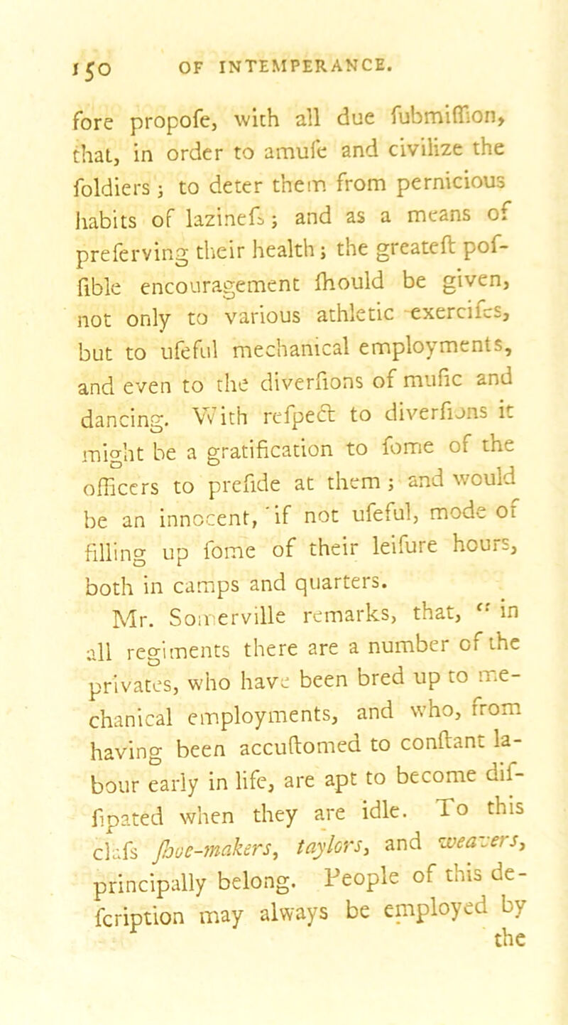 fore propofe, with all due fubmiflion, that, in order to amufe and civilize the foldiers; to deter them from pernicious habits of lazinefs; and as a means of preferving their health; the greateft pof- fibk encouragement Ihould be given, not only to various athletic 'cxercif«.s, but to ufeful mechanical employments, and even to the diverhons of mufic and dancing, \vith refpedt to diverfions it might be a gratification to fome of the officers to prefide at them ; and would be an innocent, if not ufeful, mode of filling up fome of their leifure hours, both in camps and quarters. Mr. Somerville remarks, that, in all regiments there are a number of the privates, who have been bred up to me- chanical employments, and who, from having been accuftomed to conftant la- bour early in life, are apt to become dif- fipated when they are idle. To this clafs JJjoe-makers, taylors, and weavers^ principally belong. People of this de- fcription may always be eniployed by the