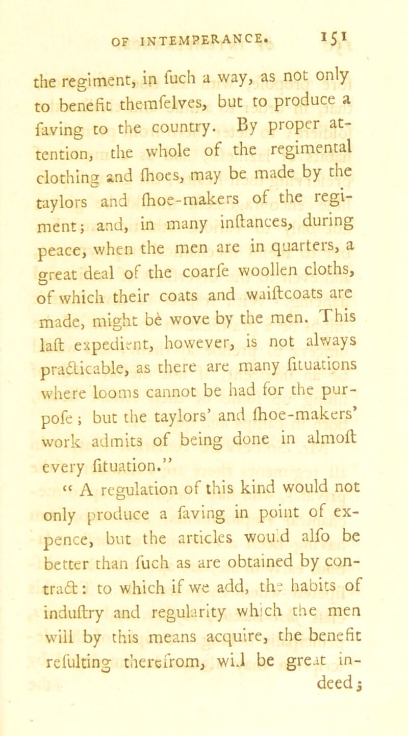 the regiment, in fuch a way, as not only to benefit themfelves, but to produce a faving to the country. By proper at- tention, the whole of the regimental clothing and fhocs, may be made by the taylors and fhoe-makers of the regi- ment; and, in many inftances, during peace, when the men are in quarters, a great deal of the coarfe woollen cloths, of which their coats and waiftcoats arc made, might b(^ wove by the men. This laft expedient, however, is not always prafticable, as there are many fituations where looms cannot be had for the pur- pofe ; but the taylors’ and fhoe-makers’ work admits of being done in almoft every fituation.” “ A regulation of this kind would not only produce a faving in point of ex- pence, but the articles wouid alfo be better than fuch as are obtained by con- tra£t: to which if we add, the habits of induftry and regularity which the men will by this means acquire, the benefit refulting therefrom, wU be great in- deed j