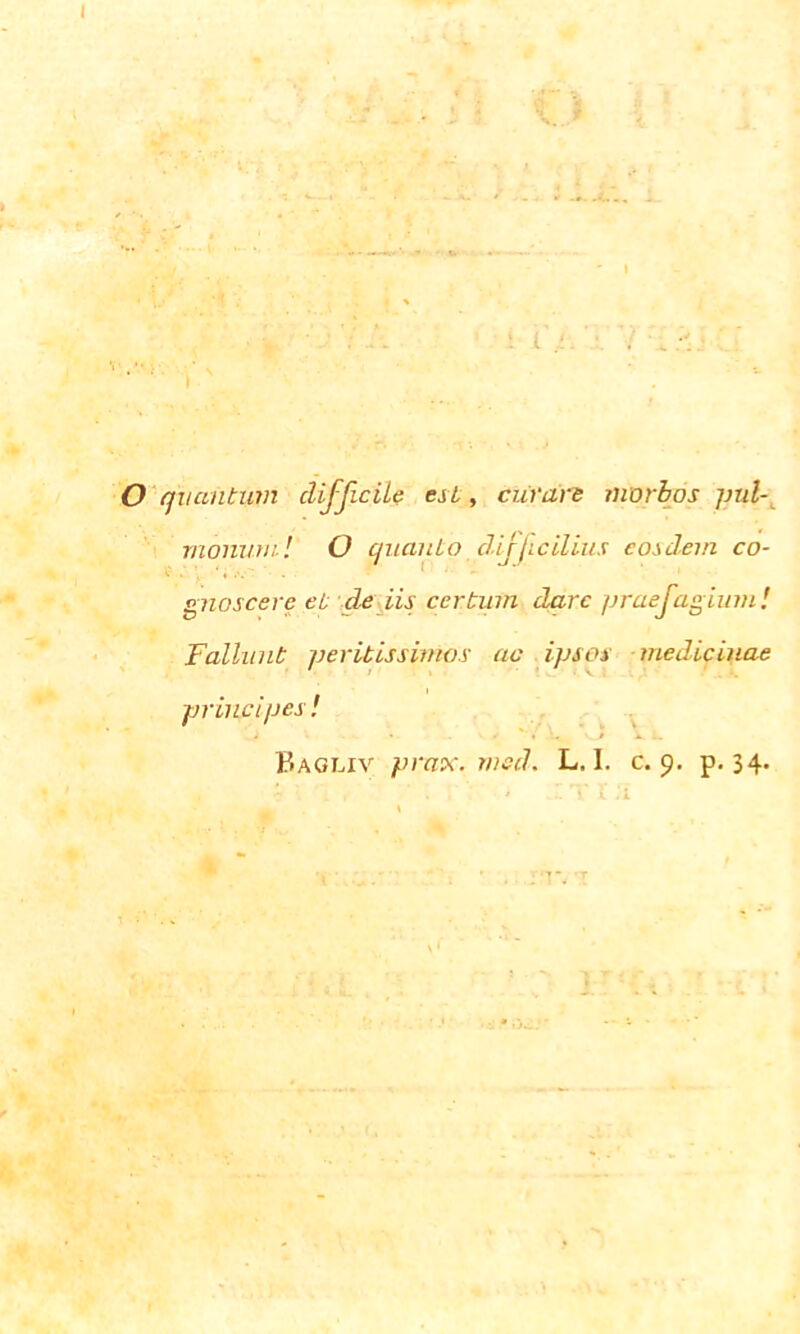 i r.'.' : O quantum difficile est, curare monum! O quanto difficilius eosdem co- gnoscere et de iis certum dare praefagium! Fallunt peritissimos ac ipsos medicinae principes , i Bagliv prax. med. L. I. c. 9. p. 34