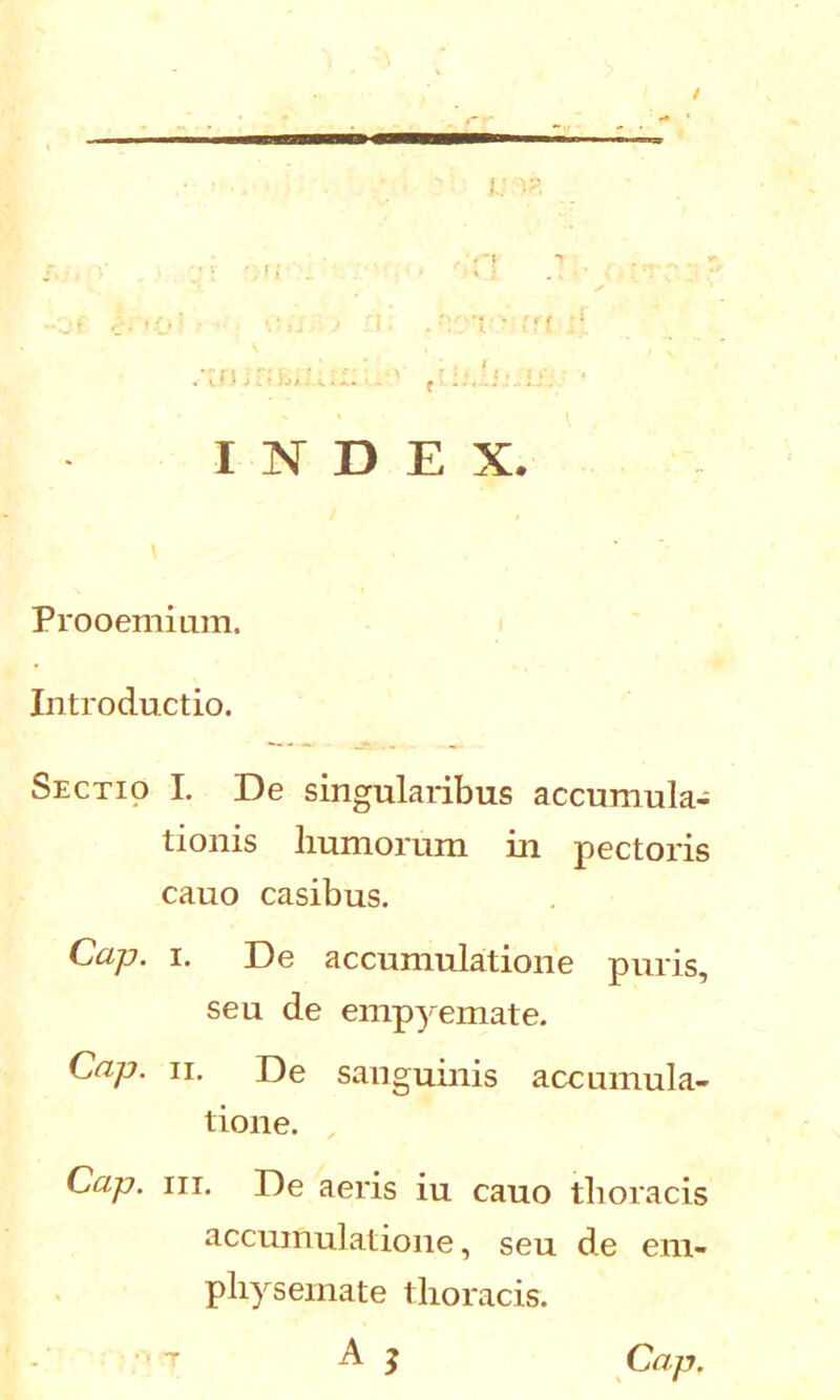 I . INDEX. Prooemium. Introductio. Sectio I. De singularibus accumula- tionis liumorum in pectoris cauo casibus. Cap. i. De accumulatione puris, seu de empyemate. Cap. ii. De sanguinis accumula- tione. Cap. iii. De aeris iu cauo thoracis accumulatione, seu de em- physemate thoracis.