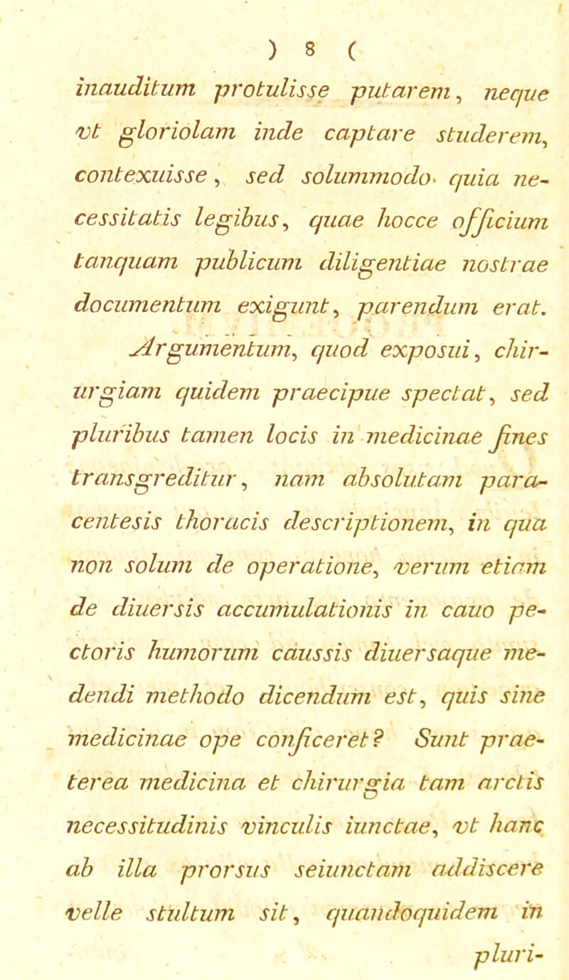 inauditum protulisse putarem, necjue vt gloriolam inde captare studerem, contexuisse, sed solummodo. quia ne- cessitatis legibus, quae hocce officium tanquam publicum diligentiae nostrae documentum exigunt, parendum erat. Argumentum, c/uod exposui, chir- urgiam quidem praecipue spectat, sed pluribus tamen locis in medicinae fnes transgreditur, nam absolutam para- centesis thoracis descriptionem, in qua non solum de operatione, verum etiam de diuersis accumulationis in cauo pe- ctoris humorum caussis diuersaque me- dendi methodo dicendum est, quis sine medicinae ope conficeret? Sunt prae- terea medicina et chirurgia tam arctis necessitudinis vinculis iunctae, vt hanc ab illa prorsus seiunctam addiscere velle stultum sit, quandoquidem in pluri-