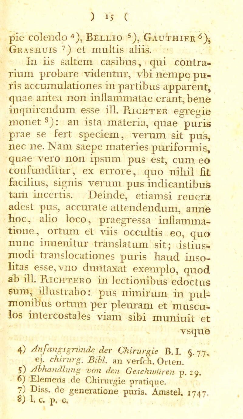 pie colendo 4), Bellio 5), Gauthier 6), Grashuis 7) et multis aliis. In iis saltem casibus, qui contra- rium probare videntur, vbi nempq pu- ris accumulationes in partibus apparent, quae antea non inflammatae erant, bene inquirendum esse ill. Richter egregie monet 8): an ista materia, quae puris prae se fert speciem, verum sit pus, nec ne. Nam saepe materies puriformis, quae vero non ipsum pus est, cum eo confunditur, ex errore, quo niliil fit facilius, signis verum pus indicantibus tam incertis. Deinde, etiamsi reuera adest pus, accurate attendendum, anne hoc, alio loco, praegressa inflamma- tione, ortum et viis occultis eo, quo nunc inuenitur translatum sit; istius- modi translocationes puris haud inso- litas esse, vno duntaxat exemplo, quod ab ill. Richtero in lectionibus edoctus sum, illustrabo: pus nimirum in pul- monibus ortum per pleuram et muscu- los intercostales viam sibi muniuit et vsque 4) Anfangsgriin.de der Chirurgie B. I. §.77. ej. chirurg. Bibi, an verfch. Orten. 5) Abhandlung uon deri Geschwiiren p. 29. 6) Elemens de Chirurgie pratique. 7) Diss. de generatione puris. Amstel. 1747. 8) 1. c. p. c,