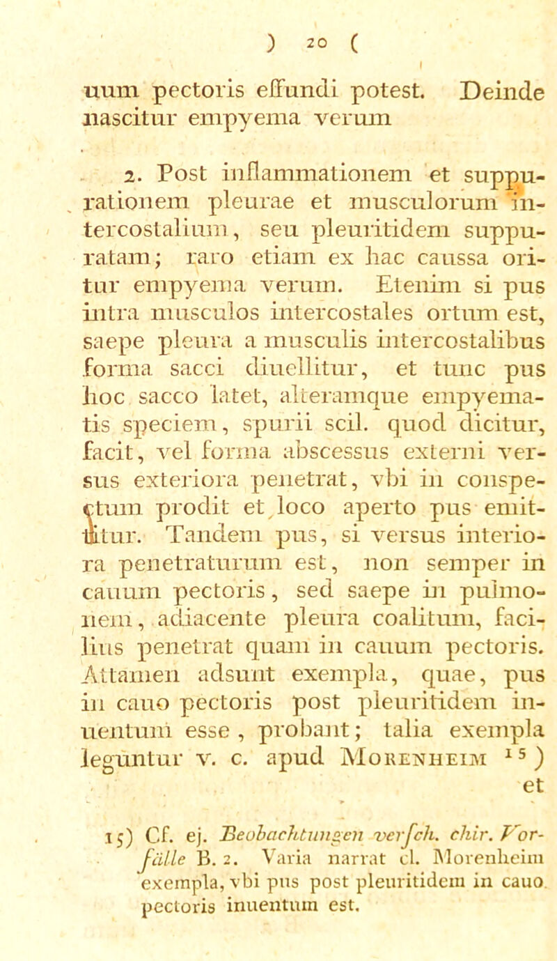 uum pectoris effundi potest. Deinde nascitur empyema verum 2. Post inflammationem et suppu- rationem pleurae et musculorum 'in- tercostalium , seu pleuritidem suppu- ratam; raro etiam ex hac caussa ori- tur empyema verum. Etenim si pus intra musculos intercostales ortum est, saepe pleura a musculis intercostalibus forma sacci diuellitur, et tunc pus hoc sacco latet, alteramque empyema- tis speciem, spurii scii, quod dicitur, facit, vel forma abscessus externi ver- sus exteriora penetrat, vbi in conspe- ctum prodit et loco aperto pus emit- mtur. Tandem pus, si versus interio- ra penetraturum est, non semper in canum pectoris, sed saepe in pulmo- nem , adiacente pleura coalitum, faci- lius penetrat quam in cauum pectoris. Attamen adsunt exempla, quae, pus in cauo pectoris post pleuritidem in- uentuni esse, probant; talia exempla leguntur v. c. apud Morenheim 15 ) et 15) Cf. ej. BeobacJttungen verfch. chir. Vor- Jcille B. 2. Varia narrat cl. Morenheim exempla, vbi pus post pleuritidem in cauo pectoris inuentum est.