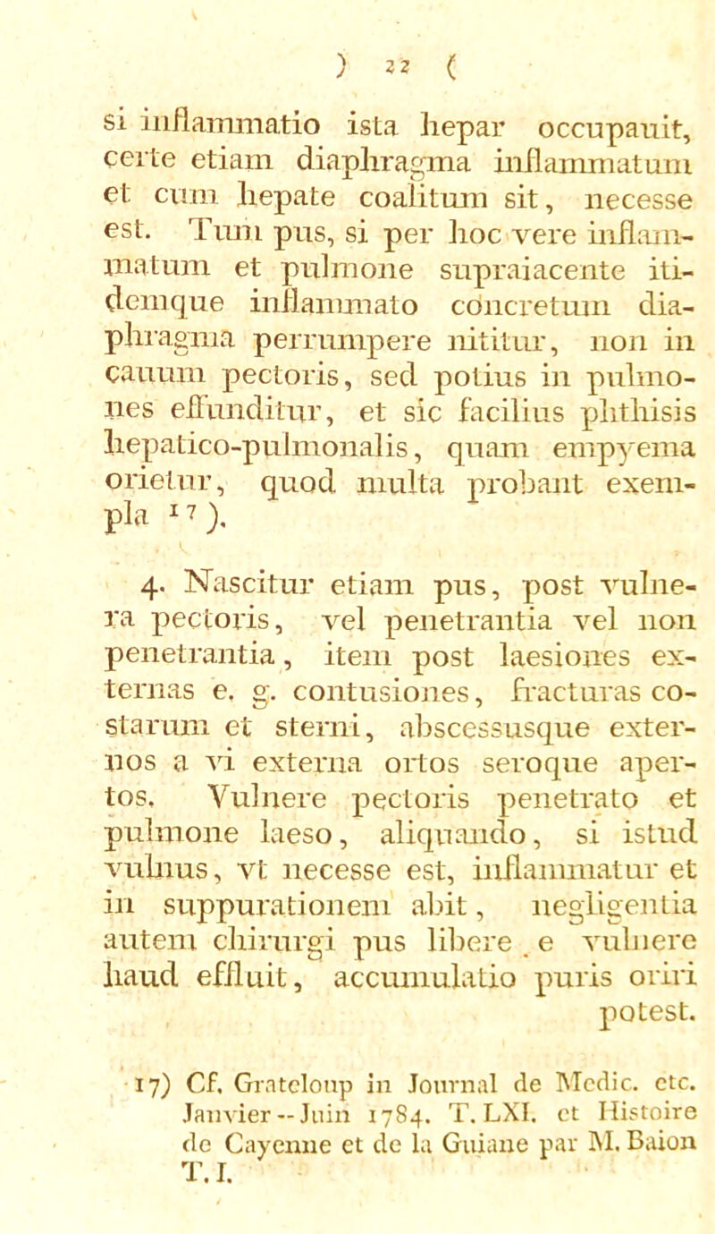 ) 32 ( si inflammatio ista hepar occupauit, certe etiam diaphragma inflammatum et cum hepate coalitum sit, necesse est. Tum pus, si per ]ioc vere inflam- matum et pulmone supraiacente iti- demque inflammato concretum dia- phragma perrumpere nititur, non in canum pectoris, sed potius in pulmo- nes effunditur, et sic facilius phthisis hepatico-pulmonalis, quam empyema orietur, quod multa probant exem- pla 1 ?), 4. Nascitur etiam pus, post vulne- ra pectoris, vel penetrantia vel non penetrantia, item post laesiones ex- ternas e, g. contusiones, fracturas co- starum et sterni, abscessusque exter- nos a vi externa ortos seroque aper- tos, Vulnere pectoris penetrato et pulmone laeso, aliquando, si istud vulnus, vt necesse est, inflammatur et in suppurationem abit, negligentia autem chirurgi pus libere _ e vulnere haud effluit, accumulatio puris oriri potest. 17) Cf. Grateloup in Journal de Medie, ctc. Janvier —Juin 1784. T. LXI. et Histoire de Cayenne et de la Guiane par M. Baion T. I.