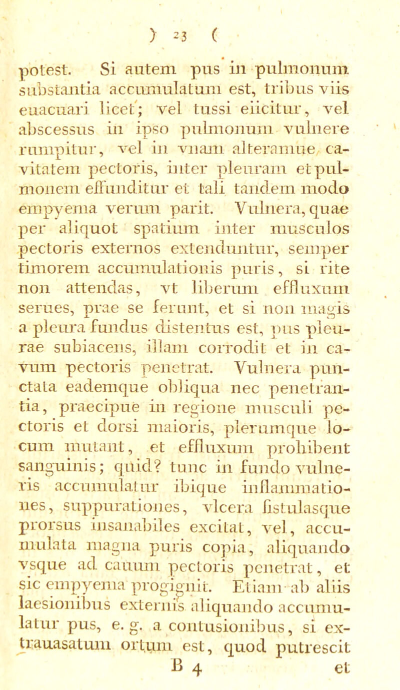 potest. Si autem pus in pulmonum substantia accumulatum est, tribus viis euacuari licet; vel tussi eiicitur, vel abscessus in ipso pulmonum vulnere rumpitur, vel in vnam alteramue ca- vitatem pectoris, inter pleuram et pul- monem effunditur et tali tandem modo empyema verum parit. Vulnera, quae per aliquot spatium inter musculos pectoris externos extenduntur, semper timorem accumulationis puris, si rite non attendas, vt liberum effluxum serues, prae se ferunt, et si non magis a pleura fundus distentus est, pus pleu- rae subiacens, illam corrodit et in ca- vum pectoris penetrat. Vulnera pun- ctata eademque obliqua nec penetran- tia, praecipue in regione musculi pe- ctoris et dorsi maioris, plerumque lo- cum mutant, et effluxum prohibent sanguinis; quid? tunc in fundo vulne- ris accumulatur ibique inflammatio- nes, suppurationes, vlcera listulasque prorsus insanabiles excitat, vel, accu- mulata magna puris copia, aliquando vsque ad canum pectoris penetrat, et sic empyema progignit. Etiam ab aliis laesionibus externis aliquando accumu- latur pus, e. g. a contusionibus, si ex- trauasatum ortum est, quod putrescit B 4 et