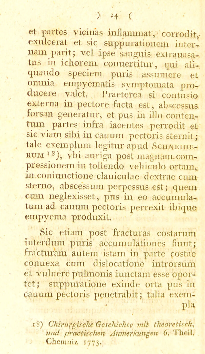 et partes vicinas inflammat , corrodit,- exulcerat et sic suppurationem inter- nam parit; vel ipse sanguis extra uasa- tus in ichprem. conuertitur, qui ali- quando speciem puris assumere et omnia empyematis symptomata pro- ducere valet Praeterea si contusio externa in pectore facta est, abscessus forsan generatur, et pus in illo conten- tum partes infra iacentes perrodit et sic viam sibi in cauum pectoris sternit; tale exemplum legitur apud Sciisjeide- rum IS), vbi auriga post magnam.com- pressionem in tollendo veliiculo ortam, in coniunctione claniculae dextrae cum sterno, abscessum perpessus est; quem cum neglexisset, pus in eo accumula- tum ad cauum pectoris perrexit ibique empyema produxit, Sic etiam post fracturas costarum interdum puris accumulationes fiunt; fracturam autem istam in parte costae conuexa cum dislocatione introrsum et vulnere pulmonis iunctam esse opor- tet; suppuratione exinde orta pus in cauum pectoris penetrabit; talia exem- pla 18) Chirurgis cite Geschichte mib llieoretuch, und practijchcn Aninerkimgen 6. Theil, Chcmniz, 1773.