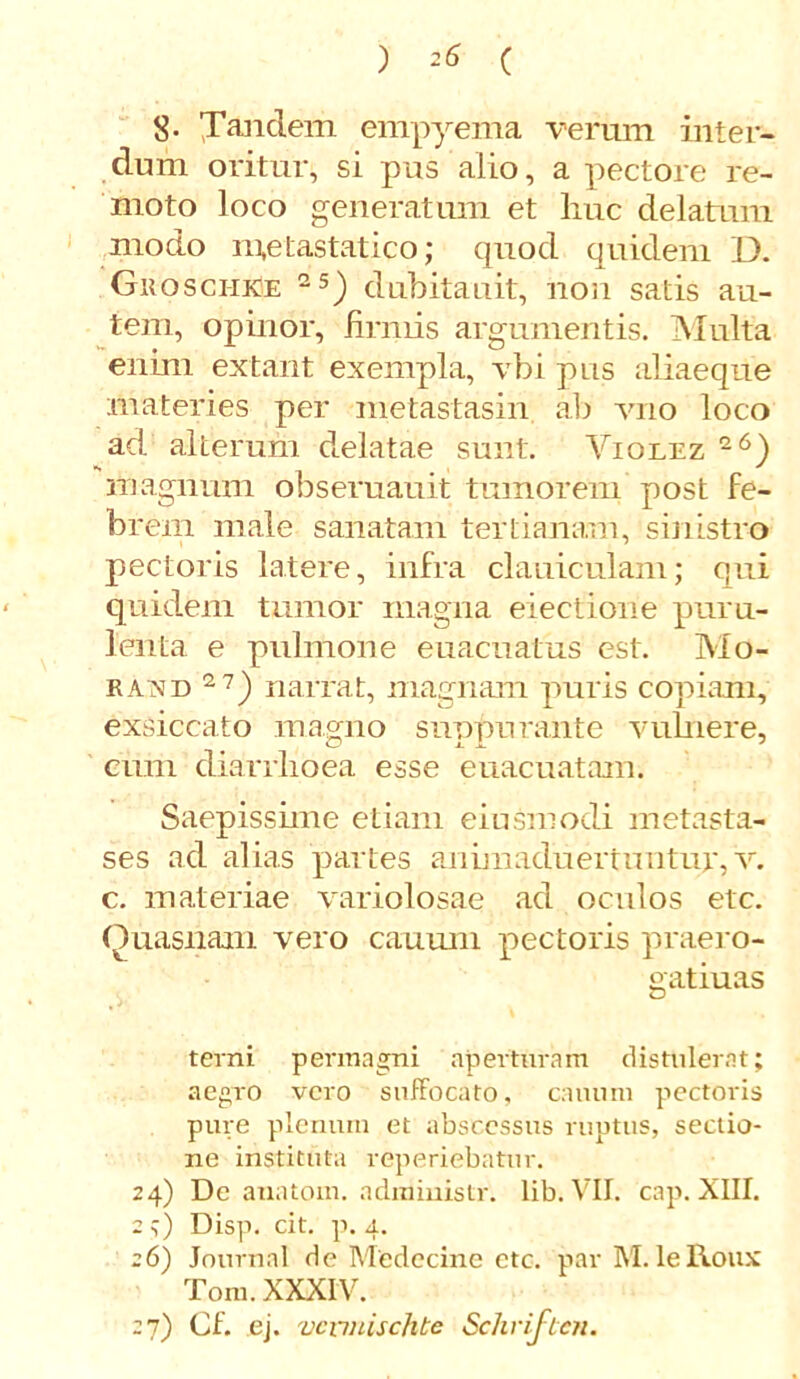 8- Tandem empyema verum inter- dum oritur, si pus alio, a pectore re- moto loco generatum et huc delatum modo metastatico; quod quidem D. Guosci-ike 25) dubitauit, non satis au- tem, opinor, firmis argumentis. Multa enim effiant exempla, vbi pus aliaeque materies per metastasin ab vno loco ad alterum delatae sunt. Violez 26) magnum obseruauit tumorem post fe- brem male sanatam tertianam, sinistro pectoris latere, infra clauiculam; qui quidem tumor magna electione puru- lenta e pulmone euacuatus est. Mo- raxd 2 7) narrat, magnam puris copiam, exsiccato magno suppurante vulnere, cum diarrhoea esse euacuatam. Saepisshne etiam eiusmodi metasta- ses ad alias partes animaduertuntur, v. c. materiae variolosae ad oculos etc. Quasnam vero cauum pectoris praero- gatiuas terni permagni aperturam distulerat; aegro vero suffocato, cauum pectoris pure plenum et abscessus ruptus, sectio- ne instituta reperiebatur. 24) De anatoni, administr. lib. VII. cap. XIII. 2;) Disp. cit. p. 4. 26) Journal de Medecine etc. par M. lelloux Tora. XXXIV. 27) Cf. ej. vcnuischte Schriften.