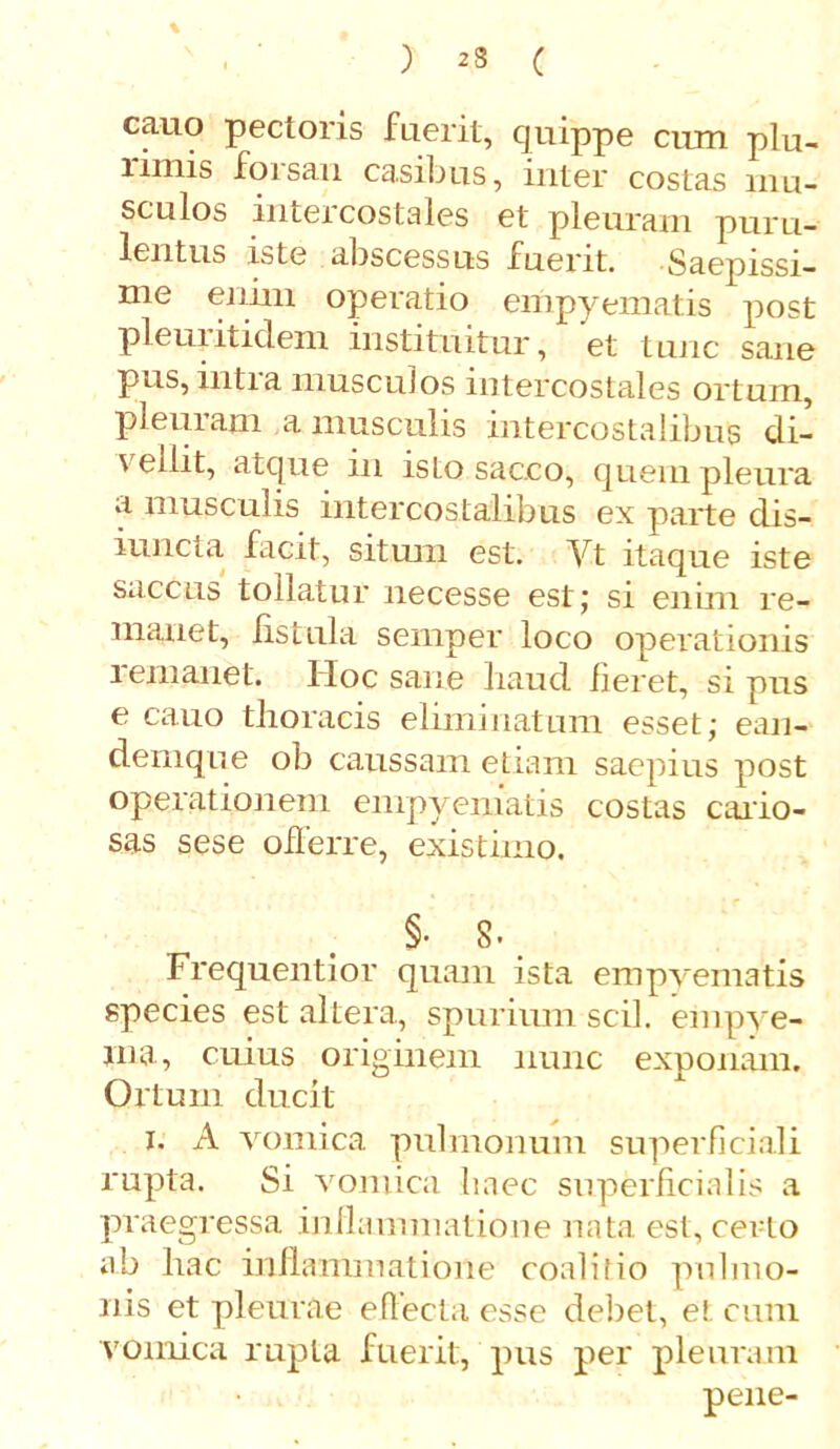 ) 23 ( % cauo pectoris fuerit, quippe cum plu- imus foisau casibus, mter costas mu- sculos intercostales et pleuram puru- lentus iste abscessus fuerit. Saepissi- me enim operatio empyematis post pleui itidem instituitur, et tunc sane pus, intra musculos intercostales ortum, pleni am a musculis intercostalibus di- vellit, atque in isLo sacco, quem pleura a musculis intercostalibus ex parte dis- iuncta facit, situm est. Yt itaque iste saccus tollatur necesse est; si enim re- manet, fistula semper loco operationis remanet. Hoc sane haud fieret, si pus e cauo thoracis eliminatum esset; ean- demque ob caussam etiam saepius post operationem empyematis costas cario- sas sese offerre, existimo. §• 8. Frequentior quam ista empyematis species est altera, spurium scii, empye- ma, cuius originem nunc exponam. Ortum ducit i. A vomica pulmonum superficiali rupta. Si vomica liaec superficialis a praegressa inflammatione nata est, certo ab liac inflammatione coali fio pulmo- nis et pleurae effecta esse debet, ei. cum vomica rupta fuerit, pus per pleuram pene-