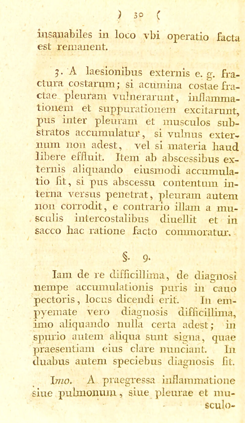 insanabiles in loco vbi operatio facta est remanent. 5. A laesionibus externis e. g. fra- ctura costarum; si acumina costae fra- ctae pleuram vulnerarunt, inflamma- tionem et suppurationem excitarunt, pus inter pleuram et musculos sub- stratos accumulatur, si vulnus exter- num non adest, vel si materia haud libere effluit. Item ab abscessibus ex- ternis aliquando eiusmodi accumula- tio fit, si pus abscessu contentum in- terna versus penetrat, pleuram autem non corrodit , e contrario illam a mu- sculis intercostalibus diuellit et in sacco hac ratione facto commoratur. §• 9- Iam de re difficillima, de diagnosi nempe accumulationis puris in cano pectoris, locus dicendi erit. In em- pyemate vero diagnosis difficillima, imo aliquando nulla certa adest; in spurio autem aliqua sunt signa, quae praesentiam eius clare nunciant. In duabus autem speciebus diagnosis fit. Imo. A praegressa inflammatione siue pulmonum, siue pleurae et mu- sculo-