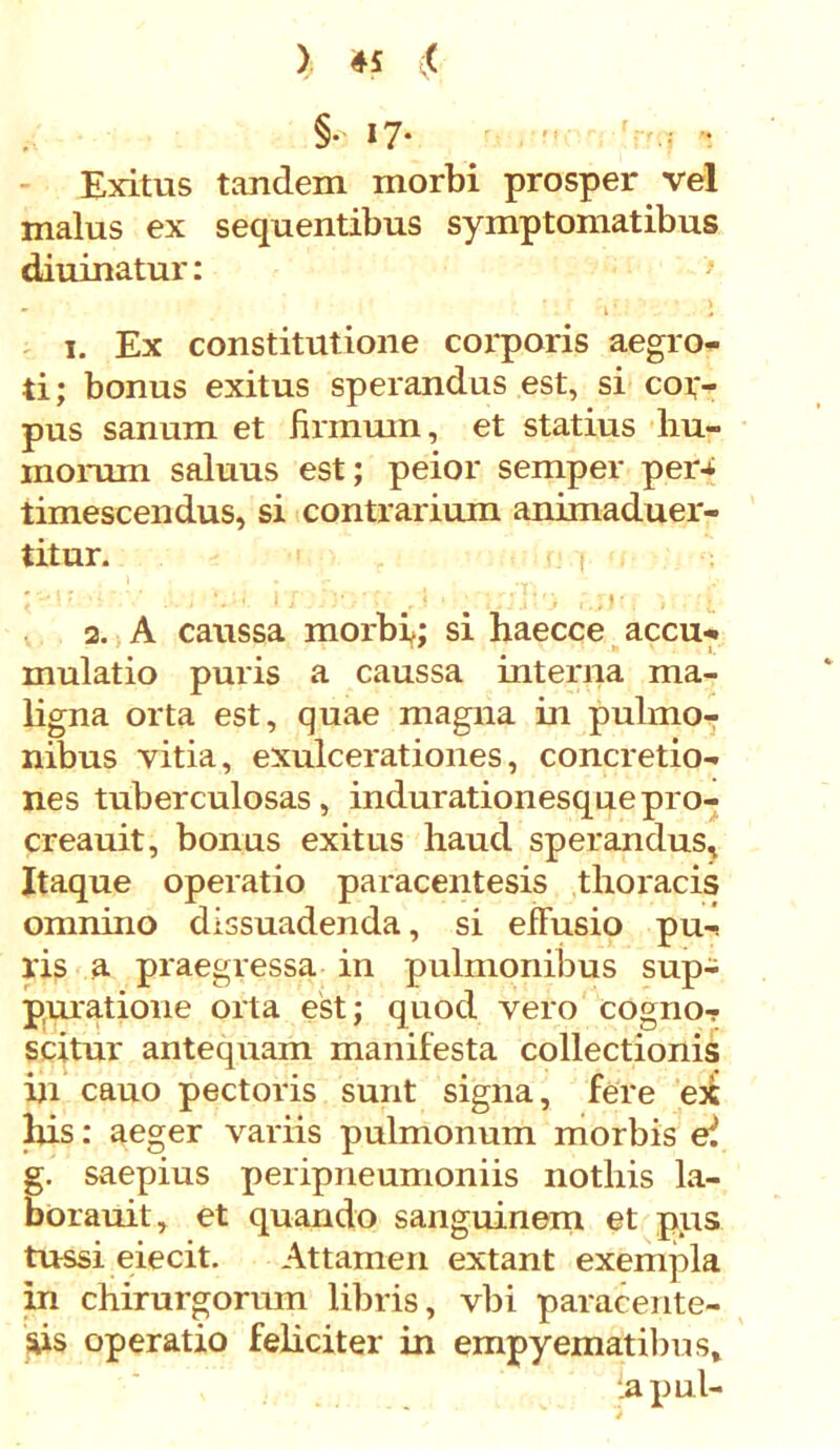 §• 17- '  ' :'.i S Exitus tandem morbi prosper vel malus ex sequentibus symptomatibus diuinatur: - ’ i' l i. Ex constitutione corporis aegro- ti; bonus exitus sperandus est, si cof- pus sanum et firmum, et statius bu- niorum saluus est; peior semper per-t timescendus, si contrarium animaduer- titur. , ■ • 2 ‘ j * 11■ 2. A caussa morbi; si haecce accu-* mulatio puris a caussa interna ma- ligna orta est, quae magna in pulmo- nibus vitia, exulcerationes, concretio- nes tuberculosas, indurationesquepro- creauit, bonus exitus haud sperandus. Itaque operatio paracentesis thoracis omnino dissuadenda, si efFusio pu-< lis a praegressa in pulmonibus sup- puratione orta est; quod vero cogno- scitur antequam manifesta collectionis in cauo pectoris sunt signa, fere ex Ilis: aeger variis pulmonum morbis ei g. saepius peripneumoniis nothis la- borauit, et quando sanguinem et pus tussi eiecit. Attamen extant exempla in chirurgorum libris, vbi paracente- sis operatio feliciter in empyematibus» iapul-