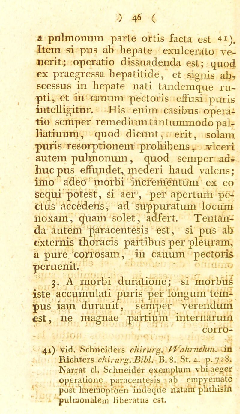 a pulmonum parte ortis facta est 41). Item si pus ab hepate exulcerato ve- nerit; operatio dissuadenda est; quod ex praegressa hepatitide, et signis ab-> scessus in hepate nati tandemque ru- pti, et in cauum pectoris effusi puris intelligitur. His enim casibus opera- tio semper remedium tantummodo pal- liatiuum, quod dicunt, erit, solam puris resorptionem prohibens, vlceri autem pulmonum, quod semper ad* huc pus effundet, mederi haud valens; imo adeo morbi incrementum ex eo sequi potest, si aer , per apertum pe- ctus accedens, ad suppuratum locum noxam, quam solet, adfert. Tentari- da autem paracentesis est, si pus ab externis thoracis partibus per pleuram, a pure corrosam, in cauum pectoris peruenit. 3. A morbi duratione; si morbus iste accmnulati puris per longum tem- pus iam durauit, semper verendum est, ne magnae partium internarum corro- 41) vid. Schneiders cTiirurg. TVahrnehm. in Richters chirurg.Bibi. B. 8. St. 4. p. 728. Narrat cl. Schneider exemplum vbi aeger operatione paracentesis ab empyemate post'liaemoptben indeqiie natam plltliisin pulmonalem liberatus est.