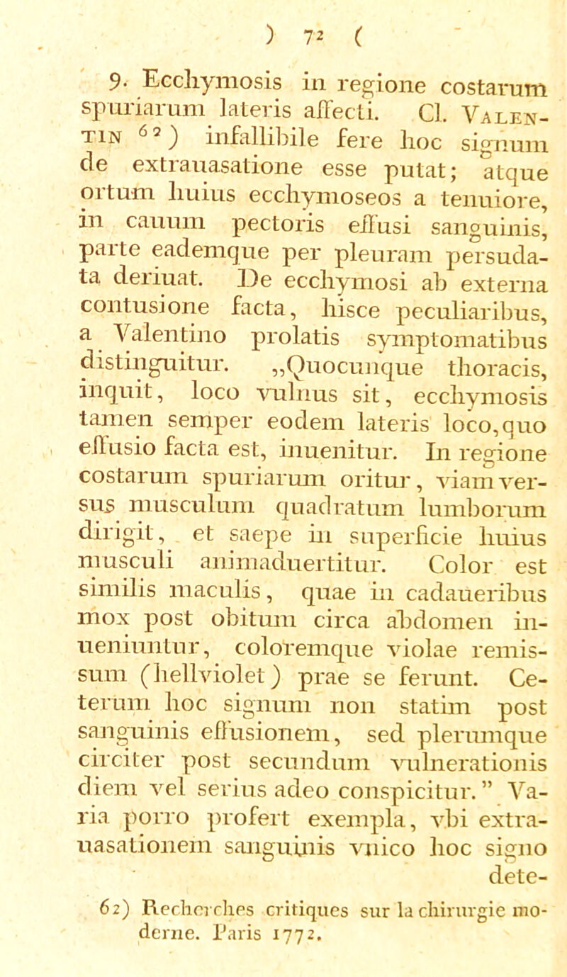 9- Ecchymosis in regione costarum spuriarum lateris affecti. Cl. Valen- tin ^ 2 ) infallibile fere lioc signum de extrauasatione esse putat; atque ortum huius eccliymoseos a tenuiore, in cauuin pectoris effusi sanguinis, paite eademque per pleuram persuda- ta deriuat. De ecchymosi ab externa contusione facta, hisce peculiaribus, a Valentino prolatis symptomatibus distinguitur. „Quocunque thoracis, inquit, loco vulnus sit, ecchymosis tamen semper eodem lateris loco,quo effusio facta est, inuenitur. In regione costarum spuriarum oritur, viam ver- sus musculum quadratum lumborum dirigit, et saepe in superficie huius musculi animaduertitur. Color est similis maculis, quae in cadaueribus mox post obitum circa abdomen in- ueniuntur, coloremque violae remis- sum (hellviolet) prae se ferunt. Ce- terum hoc signum non stathn post sanguinis effusionem, sed plerumque circiter post secundum vulnerationis diem vel serius adeo conspicitur.” Va- ria porro profert exempla, vbi extra- uasationem sanguinis vnico hoc signo dete- 62) Recherch.es critiques sur la chiruvgie mo- derne. Paris 1772.