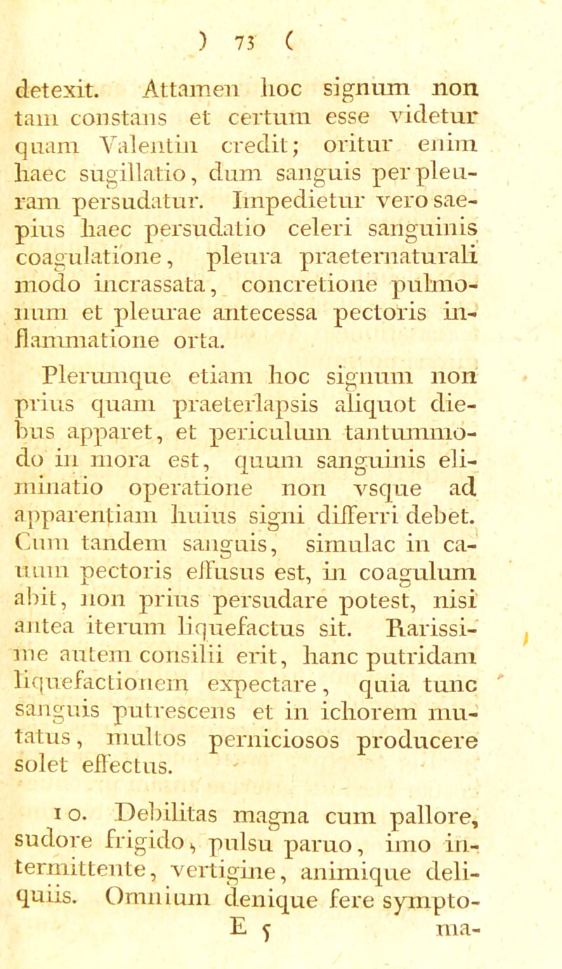 detexit. Attamen lioc signum non tam constans et certum esse videtur quam Valentin credit; oritur enim liaec sugillatio, dum sanguis per pleu- ram persudatur. Impedietur vero sae- pius liaec persudatio celeri sanguinis coagulatione, pleura praeternaturali modo incrassata, concretione pulmo- num et pleurae antecessa pectoris in- flammatione orta. Plerumque etiam hoc signum non prius quam praeterlapsis aliquot die- bus apparet, et periculum tantummo- do in mora est, quum sanguinis eli- minatio operatione non vsque ad apparentiam huius signi differri debet. Cum tandem sanguis, simulae in ca- num pectoris effusus est, in coagulum abit, non prius persudare potest, nisi antea iterum liquefactus sit. Rarissi- me autem consilii erit, hanc putridam liquefactionem expectare , quia tunc sanguis putrescens et in ichorem mu- tatus, multos perniciosos producere solet effectus. i o. Debilitas magna cum pallore, sudore frigido., pulsu paruo, imo in- termittente, vertigine, animique deli- quiis. Omnium denique fere sympto- E f ma- \