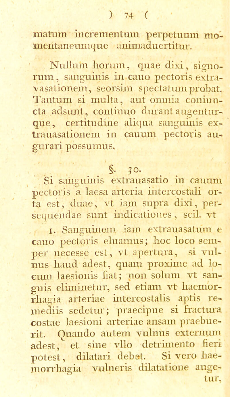 matum incrementum perpetuum mo- mentanemuque animaduertitur. Nullum liorum, quae dixi, signo- rum , sanguinis in cano pectoris extra- vasationem, seorshn spectatum probat. Tantum si multa, aut omnia coniun- cta adsunt, continuo durant augentur- que, certitudine aliqua sanguinis ex- trauasationem in cauum pectoris au- gurari possumus. §. 50. Si sanguinis extrauasatio in cauum > O # pectoris a laesa arteria intercostali or- ta est, duae, vt iam supra dixi, per- sequendae sunt indicationes, scii, vt 1. Sanguinem iam extrauasatum e cauo pectoris eluamus; hoc loco sem- per necesse est, vt apertura, si vul- nus haud adest, quam proxime ad lo- cum laesionis fiat; non solum vt san- guis eliminetur, sed etiam vt haemor- rhagia arteriae intercostalis aptis re- mediis sedetur; praecipue si fractura costae laesioni arteriae ansam praebue- rit. Quando autem vulnus externum adest, et sine vllo detrimento fieri potest, dilatari debet. Si vero hae- morrhagia vulneris dilatatione auge- tur,