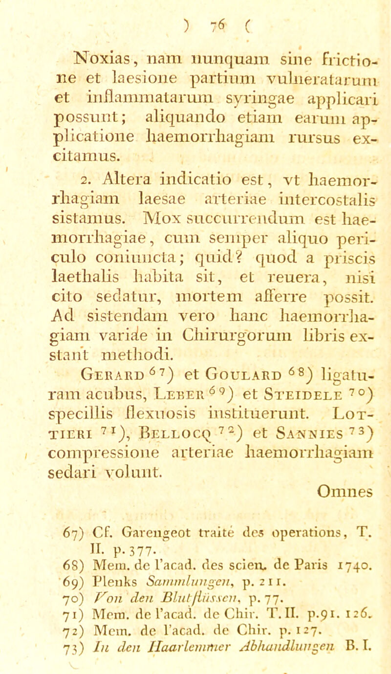 ) ?6 ( Noxias, nam nunquam sine frictio- ne et laesione partium vulneratarum et inflammatarum syringae applicari possunt; aliquando etiam earum ap- plicatione haemorrhagiam rursus ex- citamus. 2. Altera indicatio est, vt haemor- rhagiam laesae arteriae intercostalis sistamus. Mox succurrendum est hae- morrhagiae, cum semper aliquo peri- culo coniuncta; quid? quod a priscis laethalis habita sit, et reuera, nisi cito sedatur, mortem afferre possit. Ad sistendam vero hanc haemorrha- giam varisie in Chirurgorum libris ex- stant methodi. Gerard67) et Goulard 68) ligatu- ram acubus, Leber 69) et Steidele 7°) specillis flexuosis instituerunt. Lot- tieri 7I), Bellocq 72) et Sannies 73) compressione arteriae haemorrhagiam sedari volunt. Omnes 67) Cf. Garengeot traite des operations, T. H. p. 377- 68) Mem. de l’acad. des sciere de Paris 1740. 69) Plenks Sammlungen, p. 211. 70) V011 cleu Blutfiiisscn, p. 77. 71) Mera, de 1’acad. de Chir. T.II. p.91. 126. 72) Mem. de 1’aCad. de Chir. p. 127. 73) Iu den Haarlemmer Abfumdlungeii B. I.