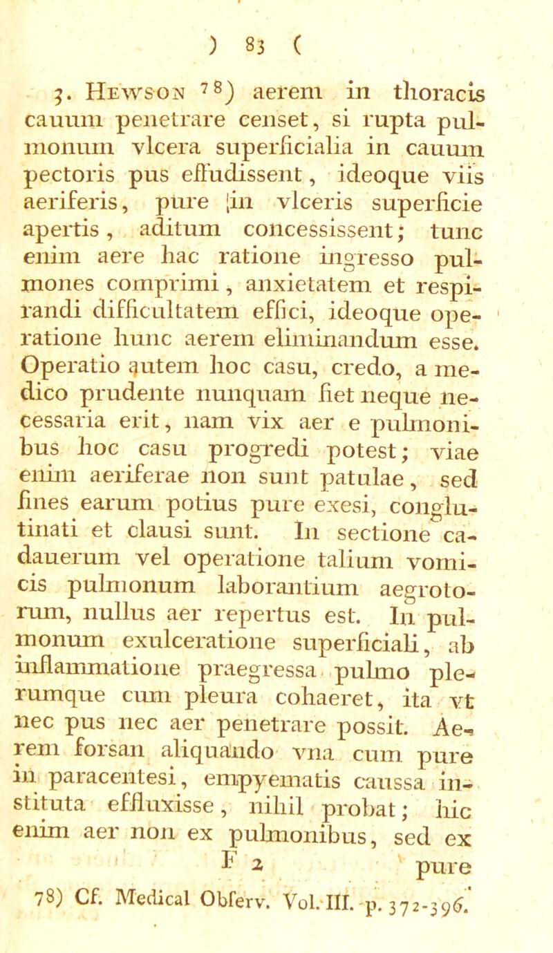 3» Hewson 78) aerem in thoracis cauum penetrare censet, si rupta pul- monum vlcera superficialia in cauum pectoris pus effudissent, ideoque viis aeriferis, pure [in viceris superficie apertis, aditum concessissent; tunc enim aere hac ratione ingresso pul- mones comprimi, anxietatem et respi- randi difficultatem effici, ideoque ope- ratione hunc aerem eliminandum esse. Operatio qutem hoc casu, credo, a me- dico prudente nunquam fiet neque ne- cessaria erit, nam vix aer e pulmoni- bus hoc casu progredi potest; viae enim aeriferae non sunt patulae, sed fines earum potius pure exesi, conglu- tinati et clausi sunt. In sectione ca- dauerum vel operatione talium vomi- cis pulmonum laborantium aegroto- rum, nullus aer repertus est. In pul- monum exulceratione superficiali, ab inflammatione praegressa puhno ple- rumque cum pleura cohaeret, ita vt nec pus nec aer penetrare possit. Ae- lem forsan aliquando vna cum puro in paracentesi, empyematis caussa in- stituta effluxisse , nihil probat; hic enim aer non ex pulmonibus, sed ex l1 2 pure 78) Cf. Medicat Obferv. Vol. III. p. 372-396.'