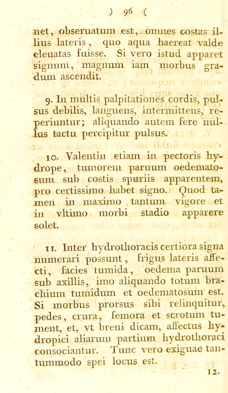 net, obseruatuin est, omnes costas il- lius lateris, quo aqua liaereat valde eleuatas fuisse. Si vero istud apparet signum, magnum iam morbus gra- D 1 O O dum ascendit. 9. In multis palpitationes cordis, pul- sus debilis, languens, intermittens, re- periuntur; aliquando autem fere nul- lus tactu percipitur pulsus. 10. Yalentin etiam in pectoris hy- drope, tumorem paruum oedemato- sum sub costis spuriis apparentem, pro certissimo habet signo. Quod ta- men in maximo tantum vigore et in vltimo morbi stadio apparere solet. 11. Inter hydrothoracis certiora signa numerari possunt, frigus lateris affe- cti, facies tumida, oedema paruum sub axillis, imo aliquando totum bra- cilium tumidum et oedematosum est. Si morbus prorsus sibi relinquitur, pedes, crura, femora et scrotum tu- ment, et, vt breui dicam, allectus hy- dropici aliarum partium hydrotlioraci consociantur. Tunc vero exiguae tan- tummodo spei locus est. 12.