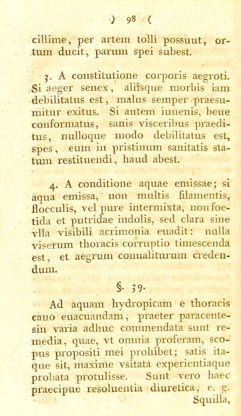 cillime, per artem tolli possuut, or- tum ducit, parum spei subest. j. A constitutione corporis aegroti. ,Si aeger senex, aliisque morbis iam debilitatus est, malus semper praesu- mitur exitus. Si autem iuuenis, beue conformatus, sanis visceribus praedi- tus, nulloque modo debilitatus est, spes, eum in pristinum sanitatis sta- tum restituendi, haud abest. 4. A conditione aquae emissae; si aqua emissa, non multis filamentis, flocculis, vel pure intermixta, non foe- tida et putridae indolis, sed clara sine vlla visibili acrimonia euadit: nulla vis erum thoracis corruptio timescenda est, et aegrum conualiturum creden- dum. §• 59- Ad aquam hydropicam e thoracis cano euacuandam, praeter paracente- sin varia adhuc commendata sunt re- media, quae, vt omnia proferam, sco- pus propositi mei prohibet; satis ita- que sit, maxime vsitata experientiaque probata protulisse. Sunt vero haec praecipue resoluentia diuretica, e. g. Squilla,