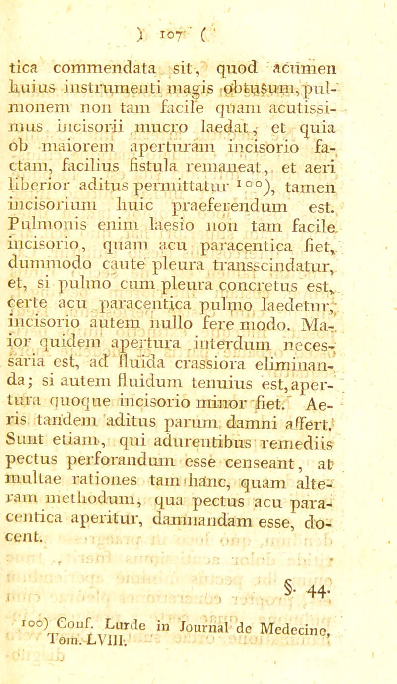 tica commendata sit, quod acumen Iiuius instrumenti magis obtuSum,pul- monem non tam facile quam acutissi- mus incisorii.muc.ro laedat, et quia ob maiorem aperturam incisorio fa- ctam, facilius fistula remaneat, et aeri liberior aditus permittatur IO°), tamen incisorium huic praeferendum est. Pulmonis enim laesio non tam facile incisorio, quam acu paracentica fiet, dummodo caute pleura transscindatur, et, si pulmo cum pleura concretus est, certe acu paracentica puhno laedetur, incisorio autem nullo fere modo. Ma- ior quidem apertura interdum neces- saria est, ad fluida crassiora eliminan- da; si autem fluidum tenuius est, aper- tura quoque incisorio minor fiet. Ae- ris tandem aditus parum damni affert.' Sunt etiam, qui adurentibus remediis pectus perforandum esse censeant, at multae rationes tam dianc, quam alte- ram methodum, qua pectus acu para- centica aperitur, damnandam esse, do- cent. . • ' ■ ; ' ' \ > i >■ m r *- • f §• 44- , A 1 * io°) e°iif. Lurde in Journal dc Medecine, I em. LVI11.